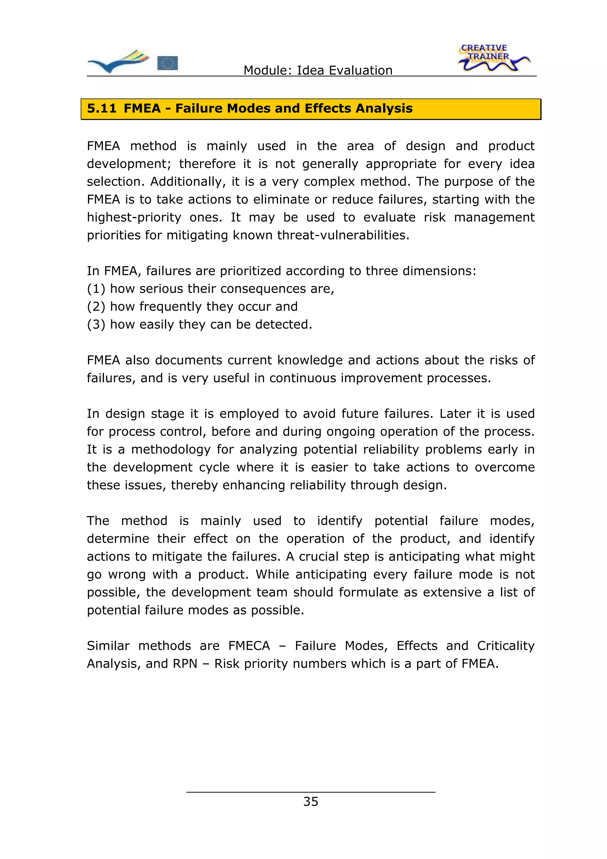 Module: Idea Evaluation


5.11 FMEA - Failure Modes and Effects Analysis


FMEA method is mainly used in the area of design and product
development; therefore it is not generally appropriate for every idea
selection. Additionally, it is a very complex method. The purpose of the
FMEA is to take actions to eliminate or reduce failures, starting with the
highest-priority ones. It may be used to evaluate risk management
priorities for mitigating known threat-vulnerabilities.

In FMEA, failures are prioritized according to three dimensions:
(1) how serious their consequences are,
(2) how frequently they occur and
(3) how easily they can be detected.

FMEA also documents current knowledge and actions about the risks of
failures, and is very useful in continuous improvement processes.

In design stage it is employed to avoid future failures. Later it is used
for process control, before and during ongoing operation of the process.
It is a methodology for analyzing potential reliability problems early in
the development cycle where it is easier to take actions to overcome
these issues, thereby enhancing reliability through design.

The method is mainly used to identify potential failure modes,
determine their effect on the operation of the product, and identify
actions to mitigate the failures. A crucial step is anticipating what might
go wrong with a product. While anticipating every failure mode is not
possible, the development team should formulate as extensive a list of
potential failure modes as possible.

Similar methods are FMECA – Failure Modes, Effects and Criticality
Analysis, and RPN – Risk priority numbers which is a part of FMEA.




                ________________________________
                               35
 