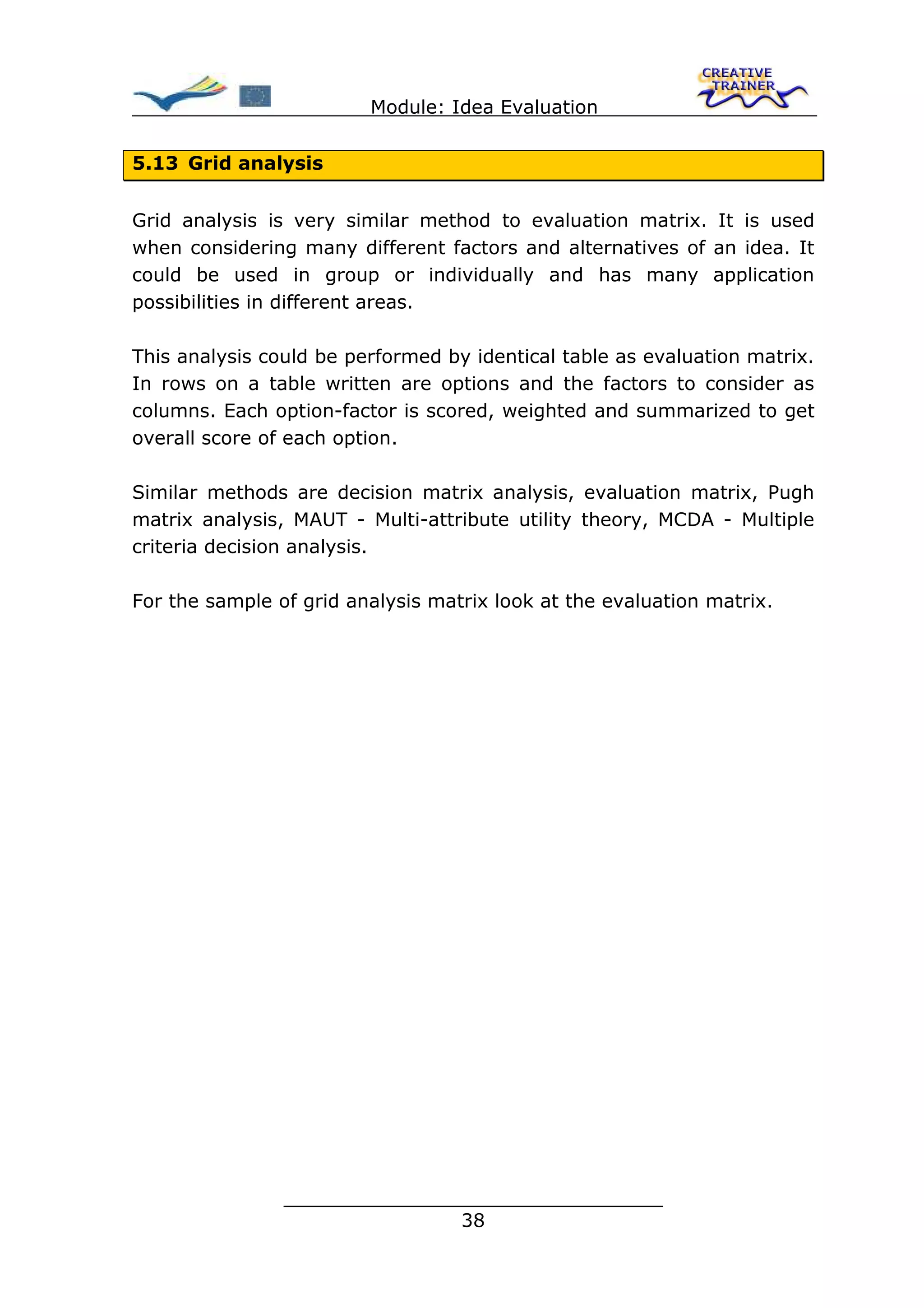 Module: Idea Evaluation


5.13 Grid analysis


Grid analysis is very similar method to evaluation matrix. It is used
when considering many different factors and alternatives of an idea. It
could be used in group or individually and has many application
possibilities in different areas.

This analysis could be performed by identical table as evaluation matrix.
In rows on a table written are options and the factors to consider as
columns. Each option-factor is scored, weighted and summarized to get
overall score of each option.

Similar methods are decision matrix analysis, evaluation matrix, Pugh
matrix analysis, MAUT - Multi-attribute utility theory, MCDA - Multiple
criteria decision analysis.

For the sample of grid analysis matrix look at the evaluation matrix.




                ________________________________
                               38
 