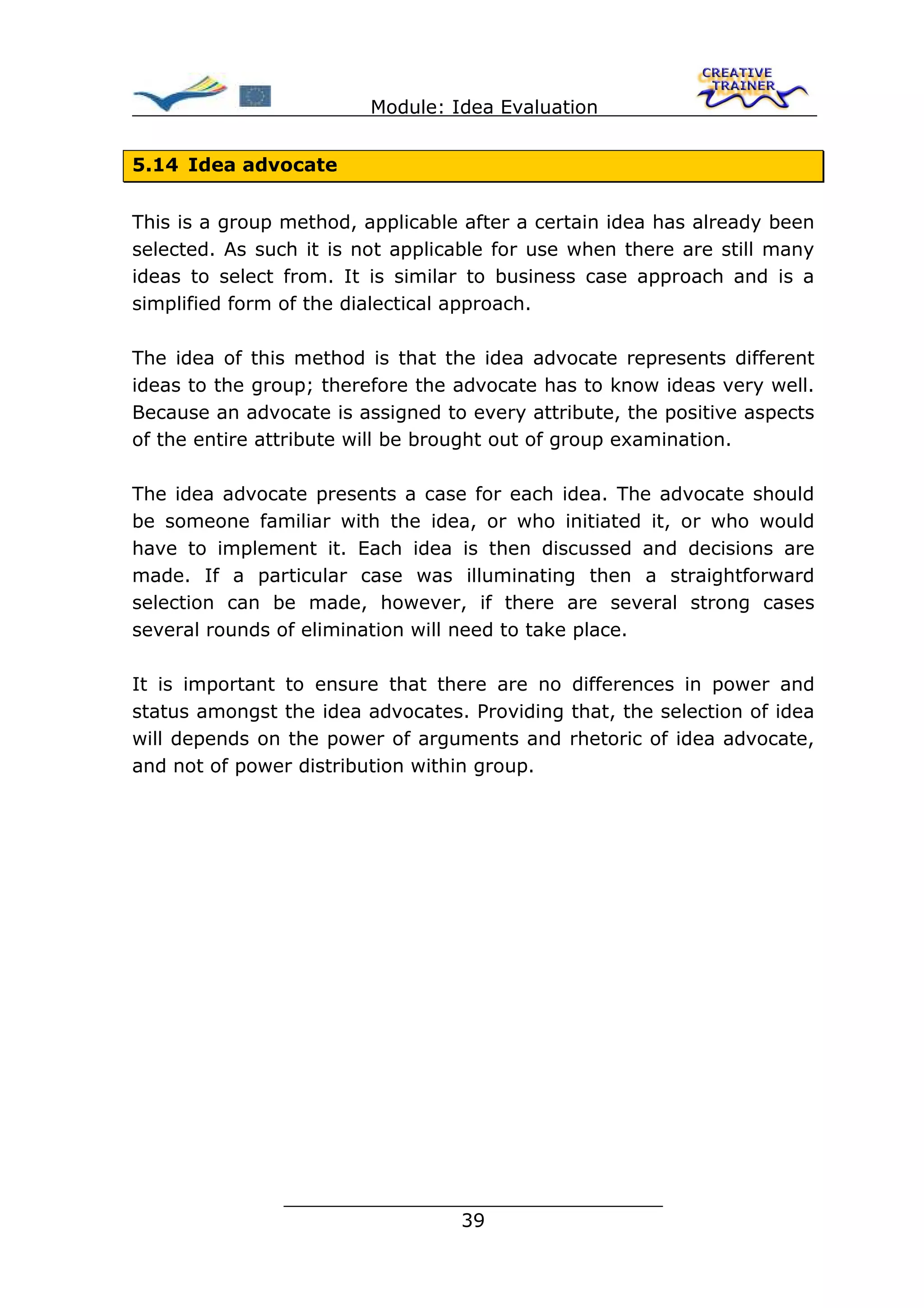 Module: Idea Evaluation


5.14 Idea advocate


This is a group method, applicable after a certain idea has already been
selected. As such it is not applicable for use when there are still many
ideas to select from. It is similar to business case approach and is a
simplified form of the dialectical approach.

The idea of this method is that the idea advocate represents different
ideas to the group; therefore the advocate has to know ideas very well.
Because an advocate is assigned to every attribute, the positive aspects
of the entire attribute will be brought out of group examination.

The idea advocate presents a case for each idea. The advocate should
be someone familiar with the idea, or who initiated it, or who would
have to implement it. Each idea is then discussed and decisions are
made. If a particular case was illuminating then a straightforward
selection can be made, however, if there are several strong cases
several rounds of elimination will need to take place.

It is important to ensure that there are no differences in power and
status amongst the idea advocates. Providing that, the selection of idea
will depends on the power of arguments and rhetoric of idea advocate,
and not of power distribution within group.




               ________________________________
                              39
 