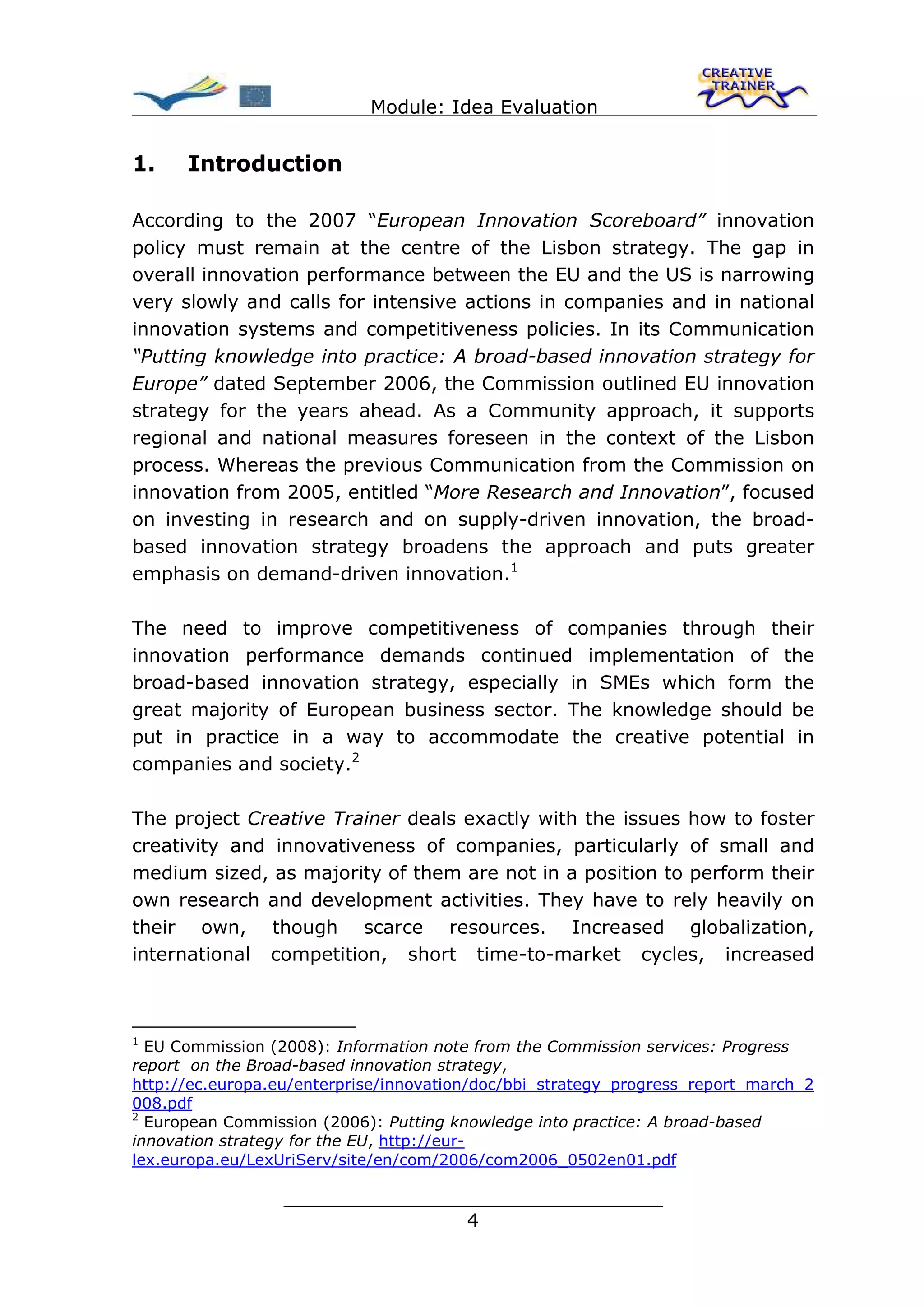 Module: Idea Evaluation


1.    Introduction

According to the 2007 “European Innovation Scoreboard” innovation
policy must remain at the centre of the Lisbon strategy. The gap in
overall innovation performance between the EU and the US is narrowing
very slowly and calls for intensive actions in companies and in national
innovation systems and competitiveness policies. In its Communication
“Putting knowledge into practice: A broad-based innovation strategy for
Europe” dated September 2006, the Commission outlined EU innovation
strategy for the years ahead. As a Community approach, it supports
regional and national measures foreseen in the context of the Lisbon
process. Whereas the previous Communication from the Commission on
innovation from 2005, entitled “More Research and Innovation”, focused
on investing in research and on supply-driven innovation, the broad-
based innovation strategy broadens the approach and puts greater
emphasis on demand-driven innovation.1

The need to improve competitiveness of companies through their
innovation performance demands continued implementation of the
broad-based innovation strategy, especially in SMEs which form the
great majority of European business sector. The knowledge should be
put in practice in a way to accommodate the creative potential in
companies and society.2

The project Creative Trainer deals exactly with the issues how to foster
creativity and innovativeness of companies, particularly of small and
medium sized, as majority of them are not in a position to perform their
own research and development activities. They have to rely heavily on
their own, though scarce resources. Increased globalization,
international competition, short time-to-market cycles, increased



1
  EU Commission (2008): Information note from the Commission services: Progress
report on the Broad-based innovation strategy,
http://ec.europa.eu/enterprise/innovation/doc/bbi_strategy_progress_report_march_2
008.pdf
2
  European Commission (2006): Putting knowledge into practice: A broad-based
innovation strategy for the EU, http://eur-
lex.europa.eu/LexUriServ/site/en/com/2006/com2006_0502en01.pdf

                  ________________________________
                                 4
 