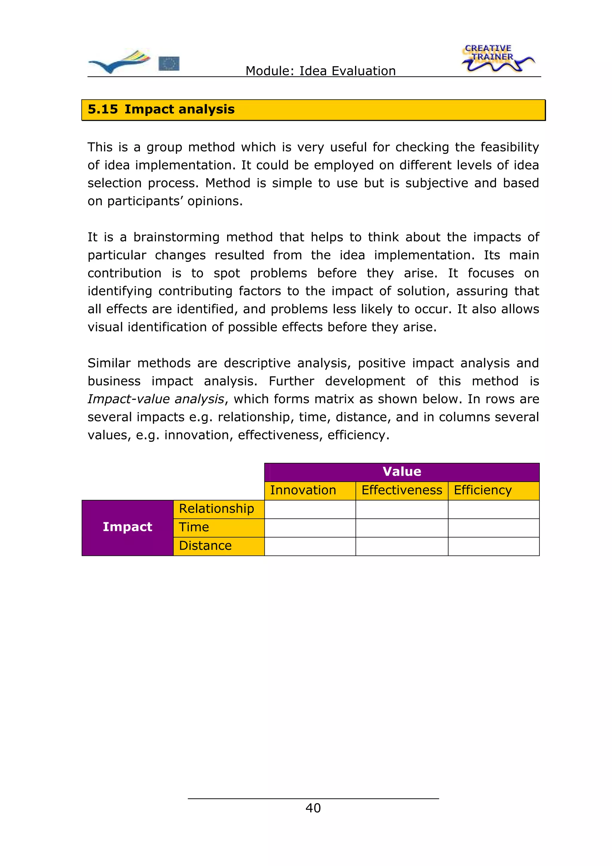Module: Idea Evaluation


5.15 Impact analysis


This is a group method which is very useful for checking the feasibility
of idea implementation. It could be employed on different levels of idea
selection process. Method is simple to use but is subjective and based
on participants’ opinions.

It is a brainstorming method that helps to think about the impacts of
particular changes resulted from the idea implementation. Its main
contribution is to spot problems before they arise. It focuses on
identifying contributing factors to the impact of solution, assuring that
all effects are identified, and problems less likely to occur. It also allows
visual identification of possible effects before they arise.

Similar methods are descriptive analysis, positive impact analysis and
business impact analysis. Further development of this method is
Impact-value analysis, which forms matrix as shown below. In rows are
several impacts e.g. relationship, time, distance, and in columns several
values, e.g. innovation, effectiveness, efficiency.

                                                  Value
                               Innovation     Effectiveness Efficiency
               Relationship
  Impact       Time
               Distance




                 ________________________________
                                40
 