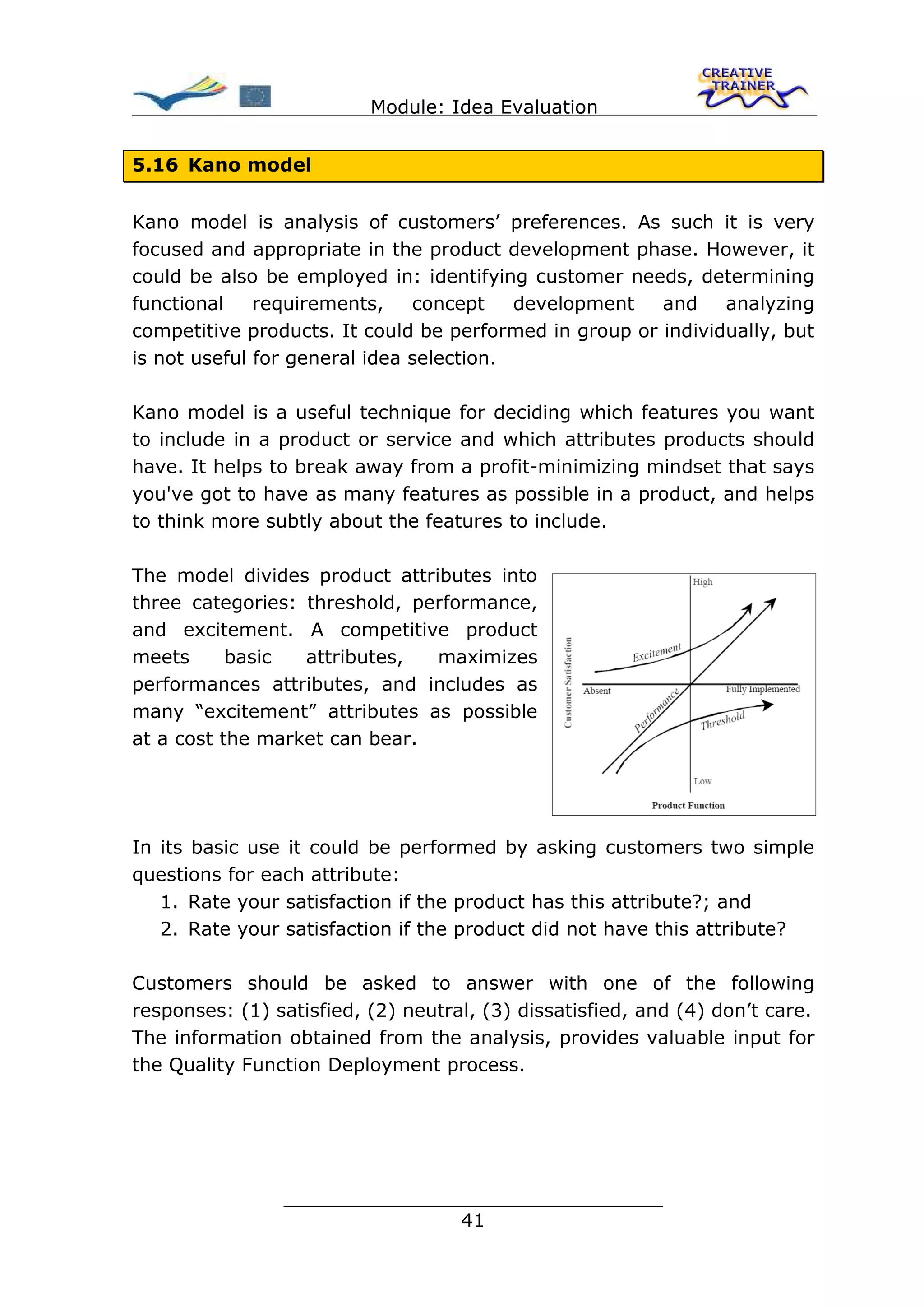 Module: Idea Evaluation


5.16 Kano model


Kano model is analysis of customers’ preferences. As such it is very
focused and appropriate in the product development phase. However, it
could be also be employed in: identifying customer needs, determining
functional    requirements,    concept    development   and    analyzing
competitive products. It could be performed in group or individually, but
is not useful for general idea selection.

Kano model is a useful technique for deciding which features you want
to include in a product or service and which attributes products should
have. It helps to break away from a profit-minimizing mindset that says
you've got to have as many features as possible in a product, and helps
to think more subtly about the features to include.

The model divides product attributes into
three categories: threshold, performance,
and excitement. A competitive product
meets      basic  attributes,  maximizes
performances attributes, and includes as
many “excitement” attributes as possible
at a cost the market can bear.




In its basic use it could be performed by asking customers two simple
questions for each attribute:
   1. Rate your satisfaction if the product has this attribute?; and
   2. Rate your satisfaction if the product did not have this attribute?

Customers should be asked to answer with one of the following
responses: (1) satisfied, (2) neutral, (3) dissatisfied, and (4) don’t care.
The information obtained from the analysis, provides valuable input for
the Quality Function Deployment process.




                ________________________________
                               41
 