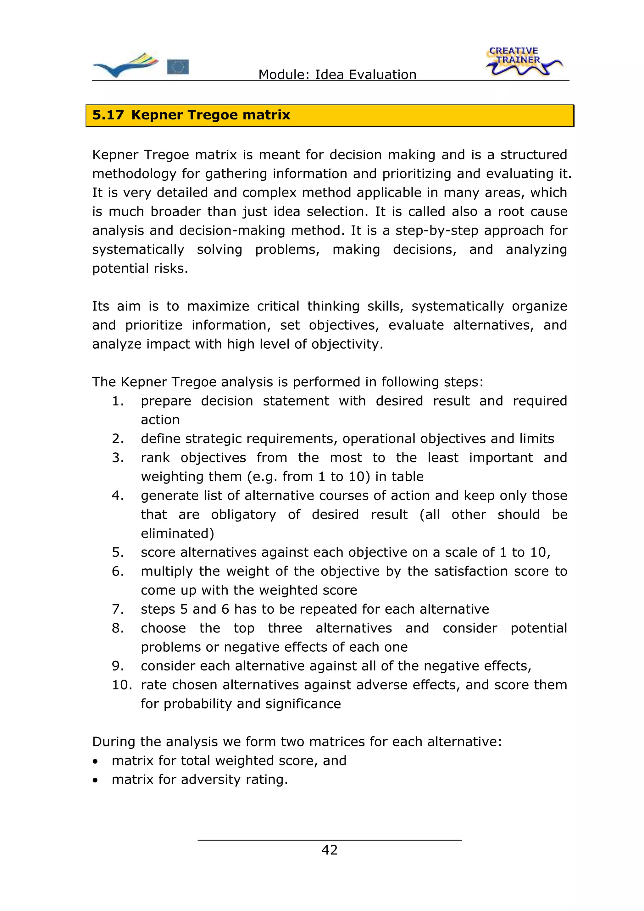 Module: Idea Evaluation


5.17 Kepner Tregoe matrix


Kepner Tregoe matrix is meant for decision making and is a structured
methodology for gathering information and prioritizing and evaluating it.
It is very detailed and complex method applicable in many areas, which
is much broader than just idea selection. It is called also a root cause
analysis and decision-making method. It is a step-by-step approach for
systematically solving problems, making decisions, and analyzing
potential risks.

Its aim is to maximize critical thinking skills, systematically organize
and prioritize information, set objectives, evaluate alternatives, and
analyze impact with high level of objectivity.

The Kepner Tregoe analysis is performed in following steps:
  1. prepare decision statement with desired result and required
      action
  2. define strategic requirements, operational objectives and limits
  3. rank objectives from the most to the least important and
      weighting them (e.g. from 1 to 10) in table
  4. generate list of alternative courses of action and keep only those
      that are obligatory of desired result (all other should be
      eliminated)
  5. score alternatives against each objective on a scale of 1 to 10,
  6. multiply the weight of the objective by the satisfaction score to
      come up with the weighted score
  7. steps 5 and 6 has to be repeated for each alternative
  8. choose the top three alternatives and consider potential
      problems or negative effects of each one
  9. consider each alternative against all of the negative effects,
  10. rate chosen alternatives against adverse effects, and score them
      for probability and significance

During the analysis we form two matrices for each alternative:
• matrix for total weighted score, and
• matrix for adversity rating.



                ________________________________
                               42
 