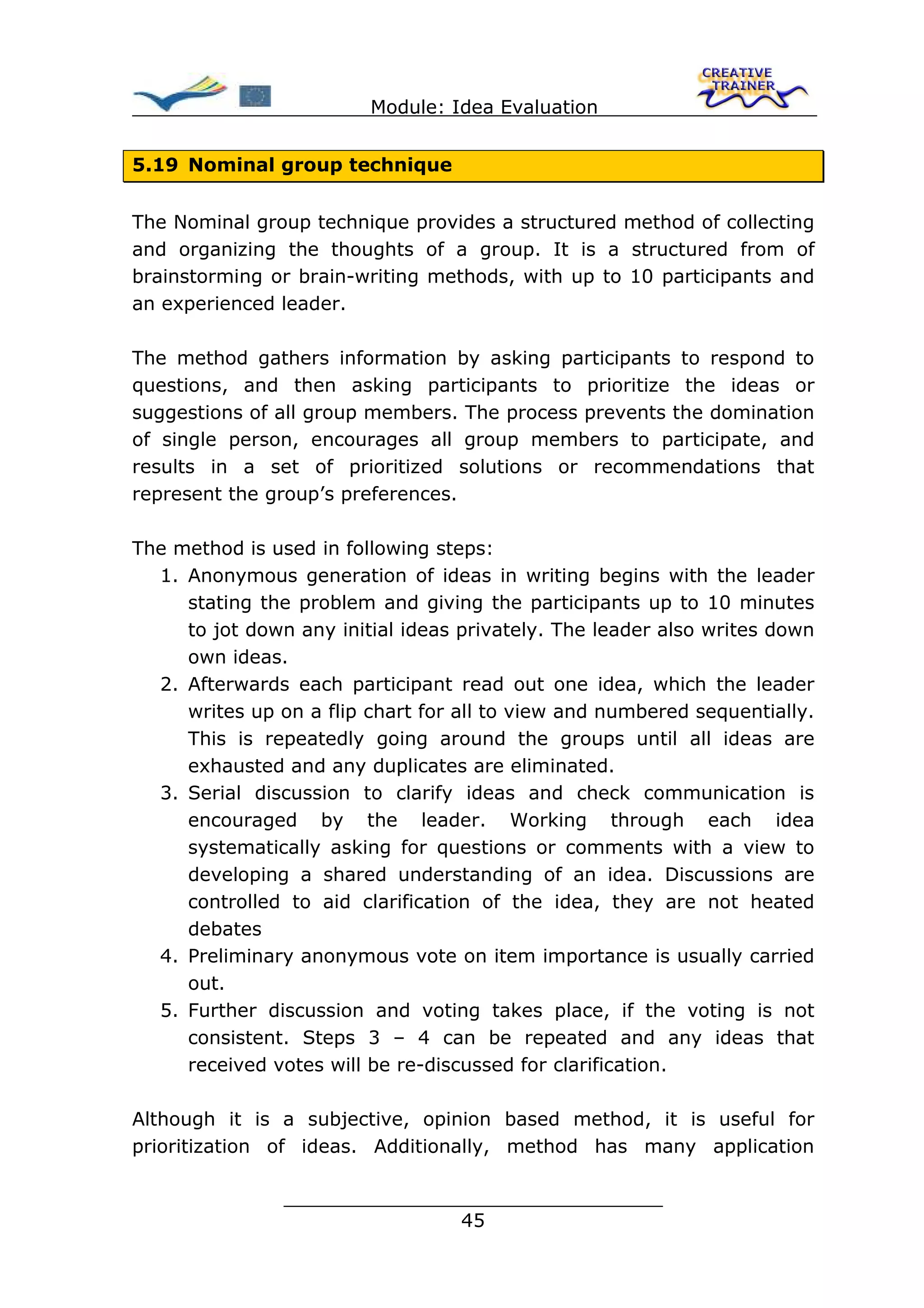Module: Idea Evaluation


5.19 Nominal group technique


The Nominal group technique provides a structured method of collecting
and organizing the thoughts of a group. It is a structured from of
brainstorming or brain-writing methods, with up to 10 participants and
an experienced leader.

The method gathers information by asking participants to respond to
questions, and then asking participants to prioritize the ideas or
suggestions of all group members. The process prevents the domination
of single person, encourages all group members to participate, and
results in a set of prioritized solutions or recommendations that
represent the group’s preferences.

The method is used in following steps:
  1. Anonymous generation of ideas in writing begins with the leader
     stating the problem and giving the participants up to 10 minutes
     to jot down any initial ideas privately. The leader also writes down
     own ideas.
  2. Afterwards each participant read out one idea, which the leader
     writes up on a flip chart for all to view and numbered sequentially.
     This is repeatedly going around the groups until all ideas are
     exhausted and any duplicates are eliminated.
  3. Serial discussion to clarify ideas and check communication is
     encouraged by the leader. Working through each idea
     systematically asking for questions or comments with a view to
     developing a shared understanding of an idea. Discussions are
     controlled to aid clarification of the idea, they are not heated
     debates
  4. Preliminary anonymous vote on item importance is usually carried
     out.
  5. Further discussion and voting takes place, if the voting is not
     consistent. Steps 3 – 4 can be repeated and any ideas that
     received votes will be re-discussed for clarification.

Although it is a subjective, opinion based method, it is useful for
prioritization of ideas. Additionally, method has many application

                ________________________________
                               45
 