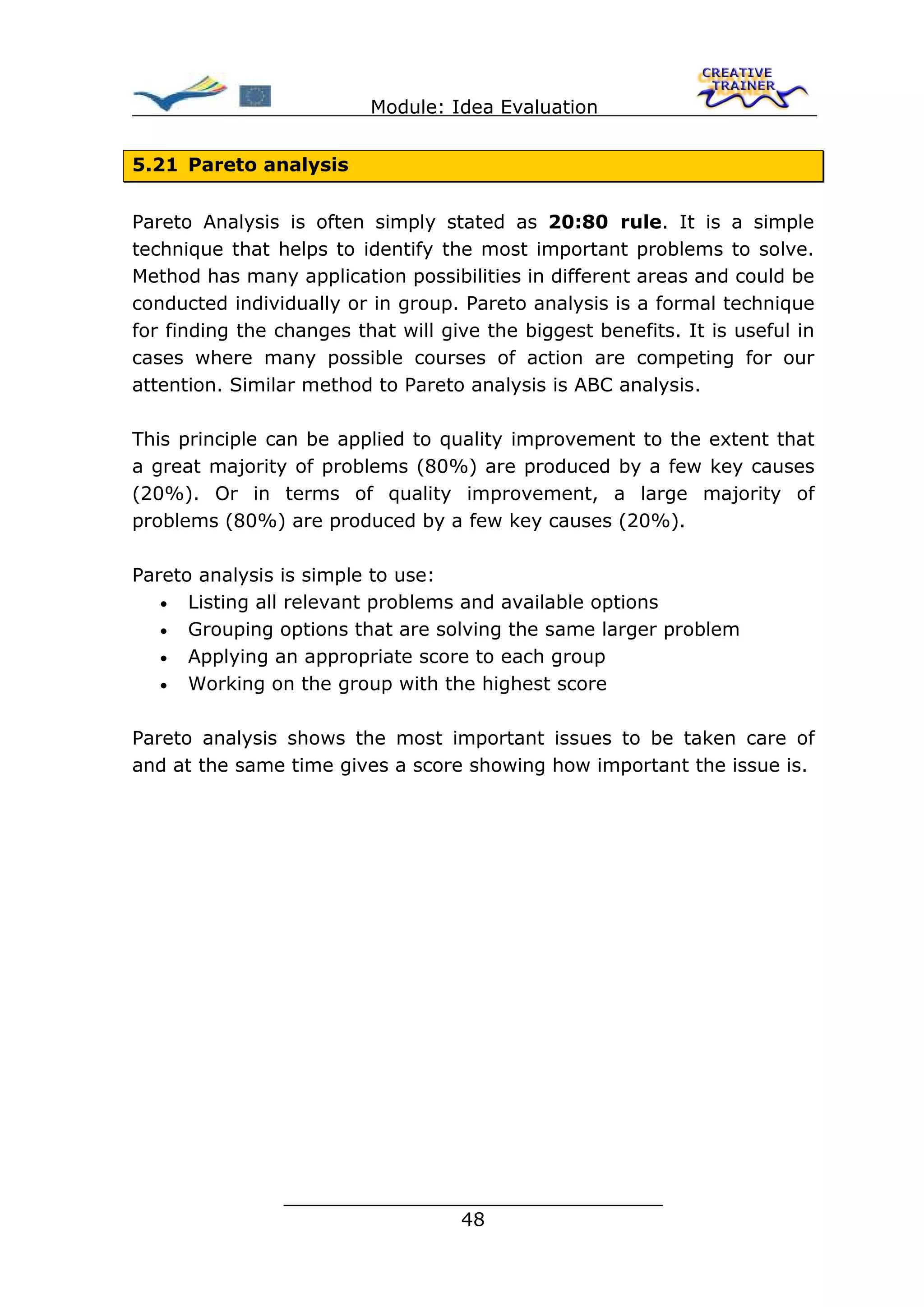 Module: Idea Evaluation


5.21 Pareto analysis


Pareto Analysis is often simply stated as 20:80 rule. It is a simple
technique that helps to identify the most important problems to solve.
Method has many application possibilities in different areas and could be
conducted individually or in group. Pareto analysis is a formal technique
for finding the changes that will give the biggest benefits. It is useful in
cases where many possible courses of action are competing for our
attention. Similar method to Pareto analysis is ABC analysis.

This principle can be applied to quality improvement to the extent that
a great majority of problems (80%) are produced by a few key causes
(20%). Or in terms of quality improvement, a large majority of
problems (80%) are produced by a few key causes (20%).

Pareto analysis is simple to use:
   • Listing all relevant problems and available options
   • Grouping options that are solving the same larger problem
   • Applying an appropriate score to each group
   • Working on the group with the highest score


Pareto analysis shows the most important issues to be taken care of
and at the same time gives a score showing how important the issue is.




                ________________________________
                               48
 
