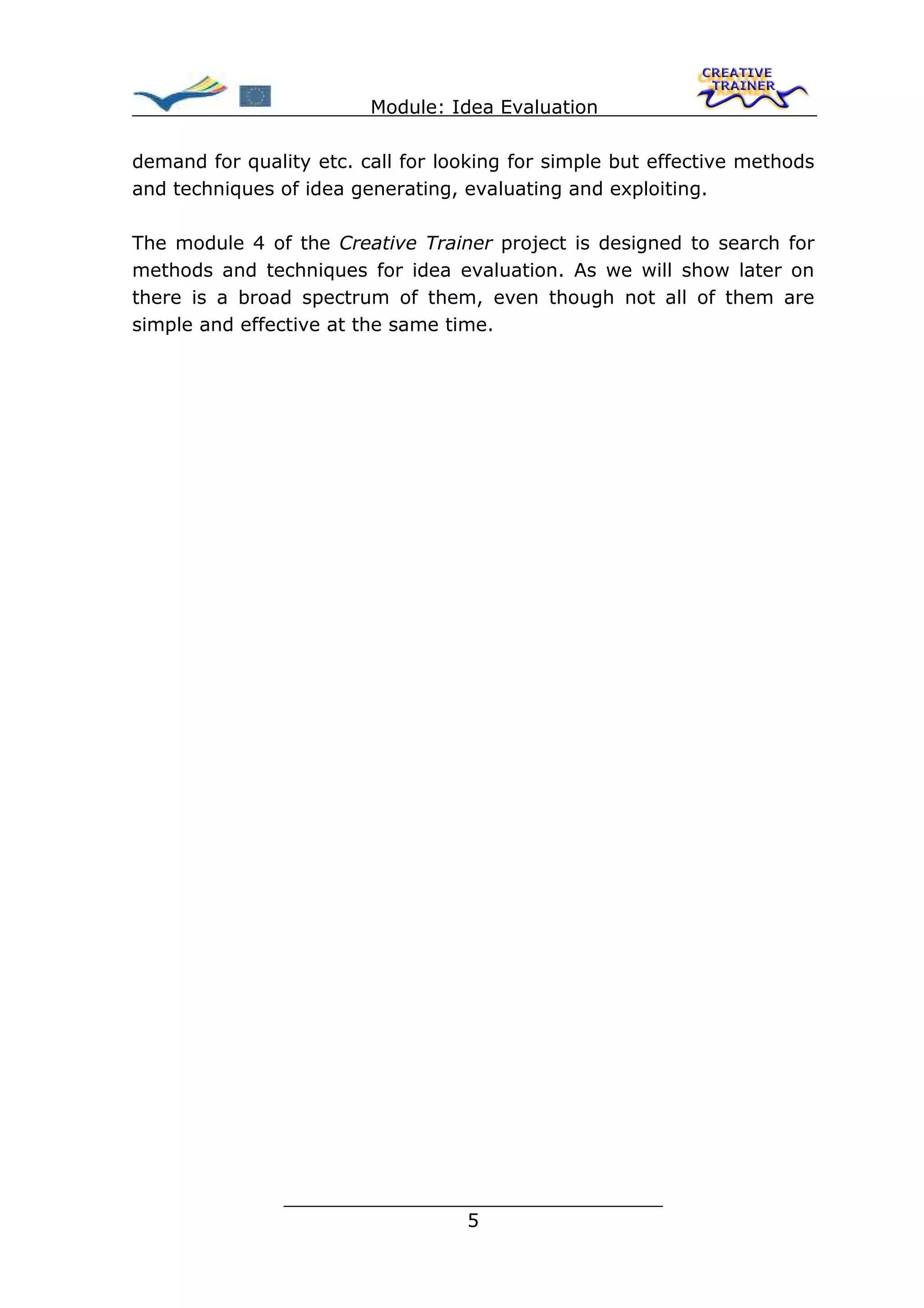Module: Idea Evaluation

demand for quality etc. call for looking for simple but effective methods
and techniques of idea generating, evaluating and exploiting.

The module 4 of the Creative Trainer project is designed to search for
methods and techniques for idea evaluation. As we will show later on
there is a broad spectrum of them, even though not all of them are
simple and effective at the same time.




                ________________________________
                               5
 