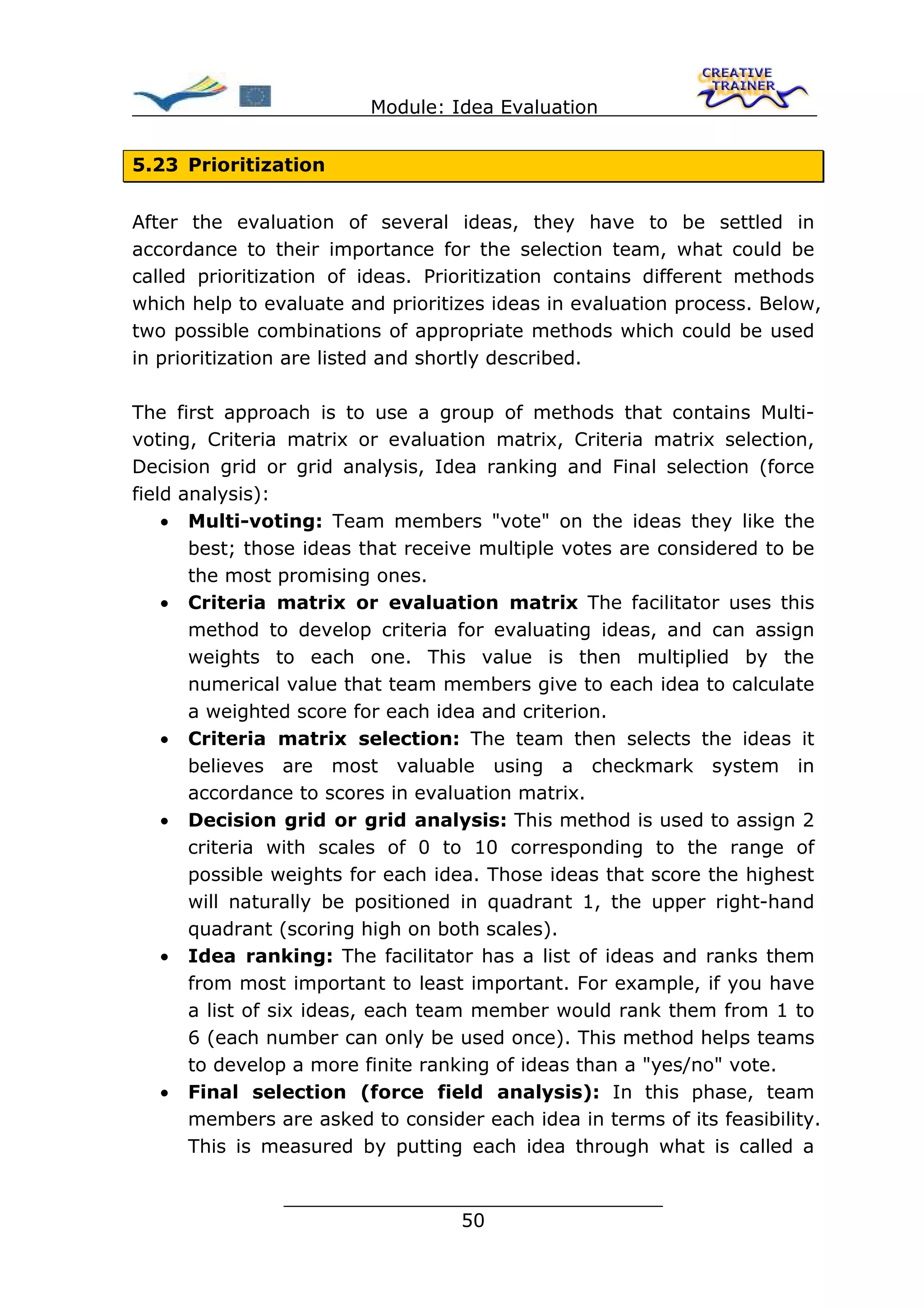 Module: Idea Evaluation


5.23 Prioritization


After the evaluation of several ideas, they have to be settled in
accordance to their importance for the selection team, what could be
called prioritization of ideas. Prioritization contains different methods
which help to evaluate and prioritizes ideas in evaluation process. Below,
two possible combinations of appropriate methods which could be used
in prioritization are listed and shortly described.

The first approach is to use a group of methods that contains Multi-
voting, Criteria matrix or evaluation matrix, Criteria matrix selection,
Decision grid or grid analysis, Idea ranking and Final selection (force
field analysis):
    • Multi-voting: Team members "vote" on the ideas they like the
       best; those ideas that receive multiple votes are considered to be
       the most promising ones.
    • Criteria matrix or evaluation matrix The facilitator uses this
       method to develop criteria for evaluating ideas, and can assign
       weights to each one. This value is then multiplied by the
       numerical value that team members give to each idea to calculate
       a weighted score for each idea and criterion.
    • Criteria matrix selection: The team then selects the ideas it
       believes are most valuable using a checkmark system in
       accordance to scores in evaluation matrix.
    • Decision grid or grid analysis: This method is used to assign 2
       criteria with scales of 0 to 10 corresponding to the range of
       possible weights for each idea. Those ideas that score the highest
       will naturally be positioned in quadrant 1, the upper right-hand
       quadrant (scoring high on both scales).
    • Idea ranking: The facilitator has a list of ideas and ranks them
       from most important to least important. For example, if you have
       a list of six ideas, each team member would rank them from 1 to
       6 (each number can only be used once). This method helps teams
       to develop a more finite ranking of ideas than a "yes/no" vote.
    • Final selection (force field analysis): In this phase, team
       members are asked to consider each idea in terms of its feasibility.
       This is measured by putting each idea through what is called a

                ________________________________
                               50
 