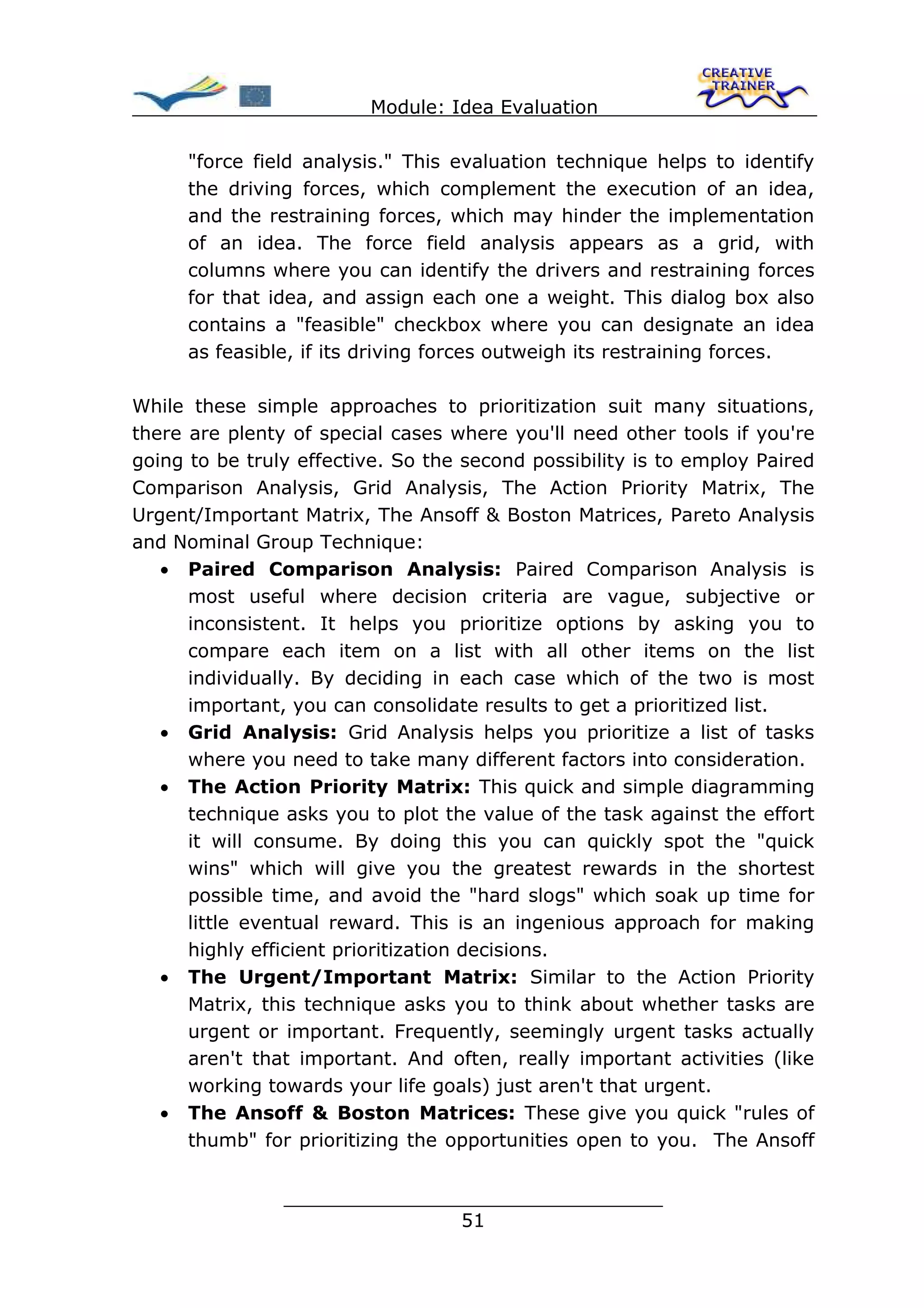 Module: Idea Evaluation

      "force field analysis." This evaluation technique helps to identify
      the driving forces, which complement the execution of an idea,
      and the restraining forces, which may hinder the implementation
      of an idea. The force field analysis appears as a grid, with
      columns where you can identify the drivers and restraining forces
      for that idea, and assign each one a weight. This dialog box also
      contains a "feasible" checkbox where you can designate an idea
      as feasible, if its driving forces outweigh its restraining forces.

While these simple approaches to prioritization suit many situations,
there are plenty of special cases where you'll need other tools if you're
going to be truly effective. So the second possibility is to employ Paired
Comparison Analysis, Grid Analysis, The Action Priority Matrix, The
Urgent/Important Matrix, The Ansoff & Boston Matrices, Pareto Analysis
and Nominal Group Technique:
   • Paired Comparison Analysis: Paired Comparison Analysis is
      most useful where decision criteria are vague, subjective or
      inconsistent. It helps you prioritize options by asking you to
      compare each item on a list with all other items on the list
      individually. By deciding in each case which of the two is most
      important, you can consolidate results to get a prioritized list.
   • Grid Analysis: Grid Analysis helps you prioritize a list of tasks
      where you need to take many different factors into consideration.
   • The Action Priority Matrix: This quick and simple diagramming
      technique asks you to plot the value of the task against the effort
      it will consume. By doing this you can quickly spot the "quick
      wins" which will give you the greatest rewards in the shortest
      possible time, and avoid the "hard slogs" which soak up time for
      little eventual reward. This is an ingenious approach for making
      highly efficient prioritization decisions.
   • The Urgent/Important Matrix: Similar to the Action Priority
      Matrix, this technique asks you to think about whether tasks are
      urgent or important. Frequently, seemingly urgent tasks actually
      aren't that important. And often, really important activities (like
      working towards your life goals) just aren't that urgent.
   • The Ansoff & Boston Matrices: These give you quick "rules of
      thumb" for prioritizing the opportunities open to you. The Ansoff


                ________________________________
                               51
 