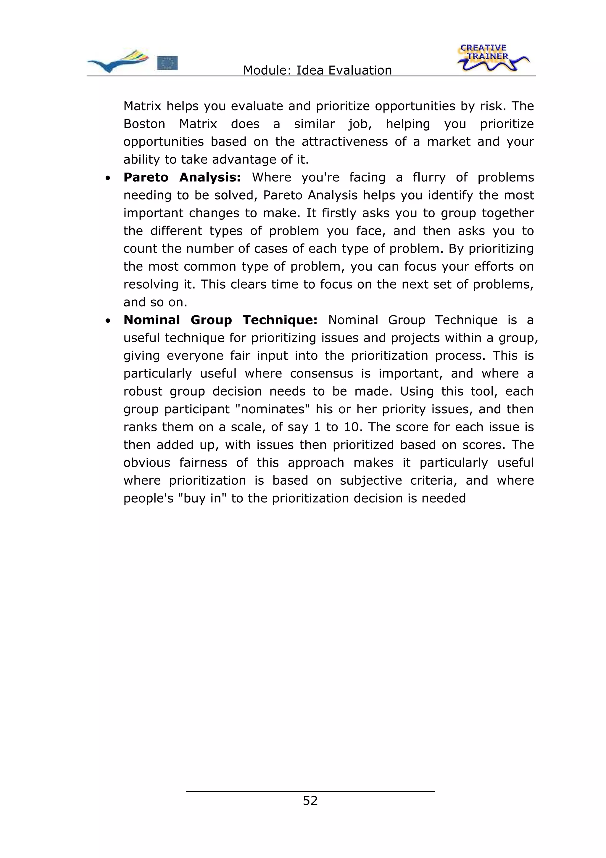 Module: Idea Evaluation

    Matrix helps you evaluate and prioritize opportunities by risk. The
    Boston Matrix does a similar job, helping you prioritize
    opportunities based on the attractiveness of a market and your
    ability to take advantage of it.
•   Pareto Analysis: Where you're facing a flurry of problems
    needing to be solved, Pareto Analysis helps you identify the most
    important changes to make. It firstly asks you to group together
    the different types of problem you face, and then asks you to
    count the number of cases of each type of problem. By prioritizing
    the most common type of problem, you can focus your efforts on
    resolving it. This clears time to focus on the next set of problems,
    and so on.
•   Nominal Group Technique: Nominal Group Technique is a
    useful technique for prioritizing issues and projects within a group,
    giving everyone fair input into the prioritization process. This is
    particularly useful where consensus is important, and where a
    robust group decision needs to be made. Using this tool, each
    group participant "nominates" his or her priority issues, and then
    ranks them on a scale, of say 1 to 10. The score for each issue is
    then added up, with issues then prioritized based on scores. The
    obvious fairness of this approach makes it particularly useful
    where prioritization is based on subjective criteria, and where
    people's "buy in" to the prioritization decision is needed




              ________________________________
                             52
 