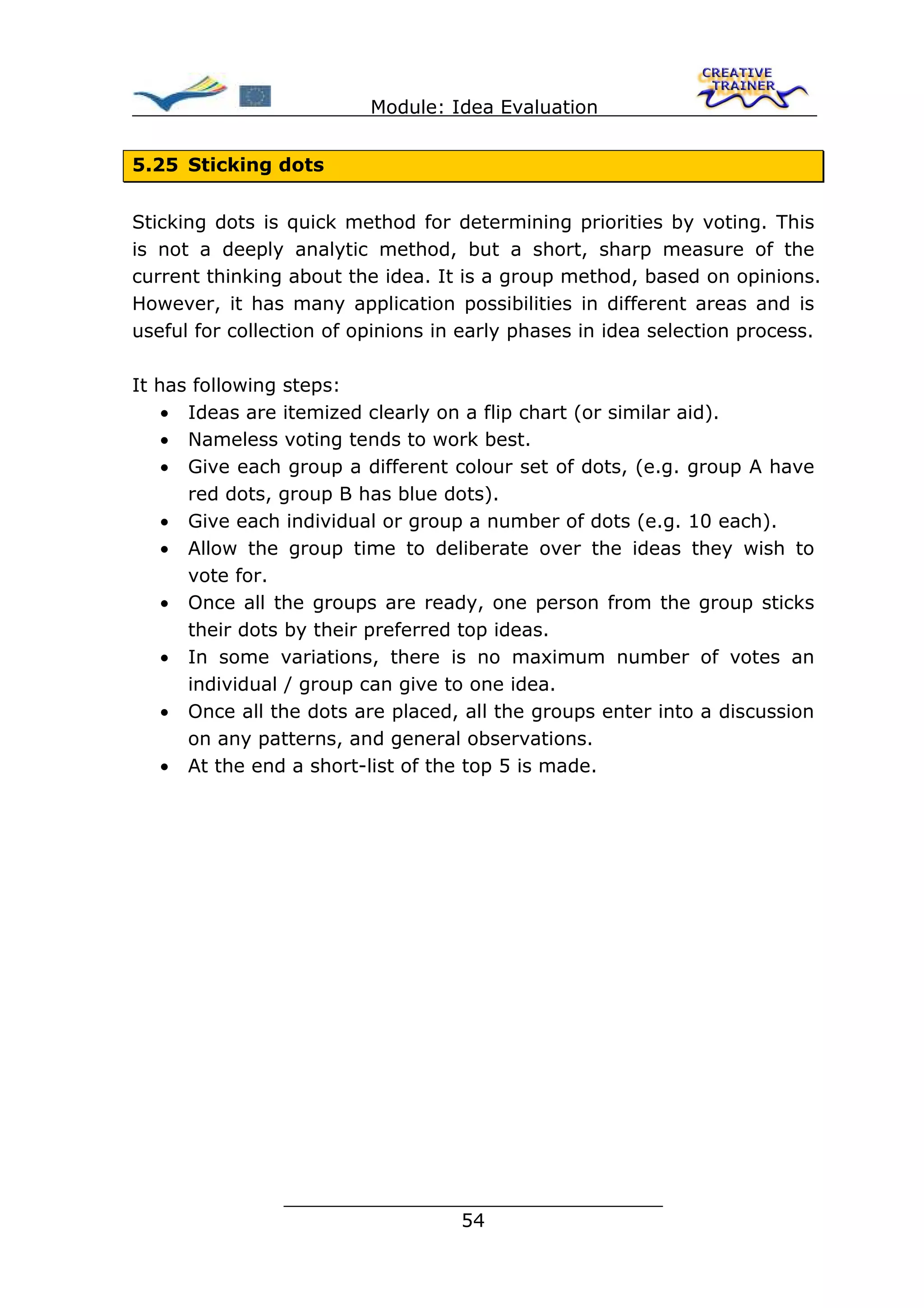 Module: Idea Evaluation


5.25 Sticking dots


Sticking dots is quick method for determining priorities by voting. This
is not a deeply analytic method, but a short, sharp measure of the
current thinking about the idea. It is a group method, based on opinions.
However, it has many application possibilities in different areas and is
useful for collection of opinions in early phases in idea selection process.

It has following steps:
    • Ideas are itemized clearly on a flip chart (or similar aid).
    • Nameless voting tends to work best.
    • Give each group a different colour set of dots, (e.g. group A have
      red dots, group B has blue dots).
    • Give each individual or group a number of dots (e.g. 10 each).
    • Allow the group time to deliberate over the ideas they wish to
      vote for.
    • Once all the groups are ready, one person from the group sticks
      their dots by their preferred top ideas.
    • In some variations, there is no maximum number of votes an
      individual / group can give to one idea.
    • Once all the dots are placed, all the groups enter into a discussion
      on any patterns, and general observations.
    • At the end a short-list of the top 5 is made.




                ________________________________
                               54
 