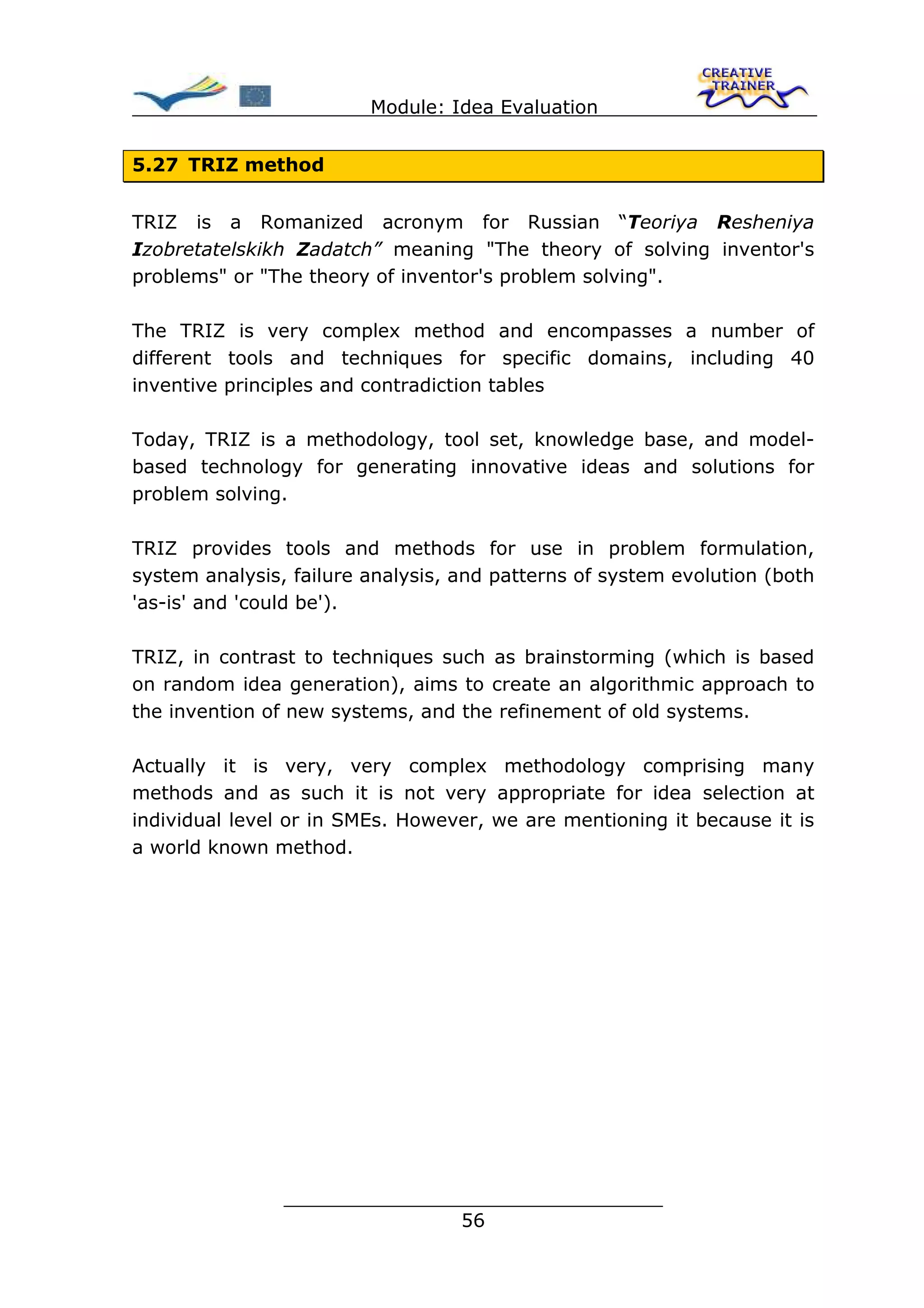 Module: Idea Evaluation


5.27 TRIZ method


TRIZ is a Romanized acronym for Russian “Teoriya Resheniya
Izobretatelskikh Zadatch” meaning "The theory of solving inventor's
problems" or "The theory of inventor's problem solving".

The TRIZ is very complex method and encompasses a number of
different tools and techniques for specific domains, including 40
inventive principles and contradiction tables

Today, TRIZ is a methodology, tool set, knowledge base, and model-
based technology for generating innovative ideas and solutions for
problem solving.

TRIZ provides tools and methods for use in problem formulation,
system analysis, failure analysis, and patterns of system evolution (both
'as-is' and 'could be').

TRIZ, in contrast to techniques such as brainstorming (which is based
on random idea generation), aims to create an algorithmic approach to
the invention of new systems, and the refinement of old systems.

Actually it is very, very complex methodology comprising many
methods and as such it is not very appropriate for idea selection at
individual level or in SMEs. However, we are mentioning it because it is
a world known method.




                ________________________________
                               56
 