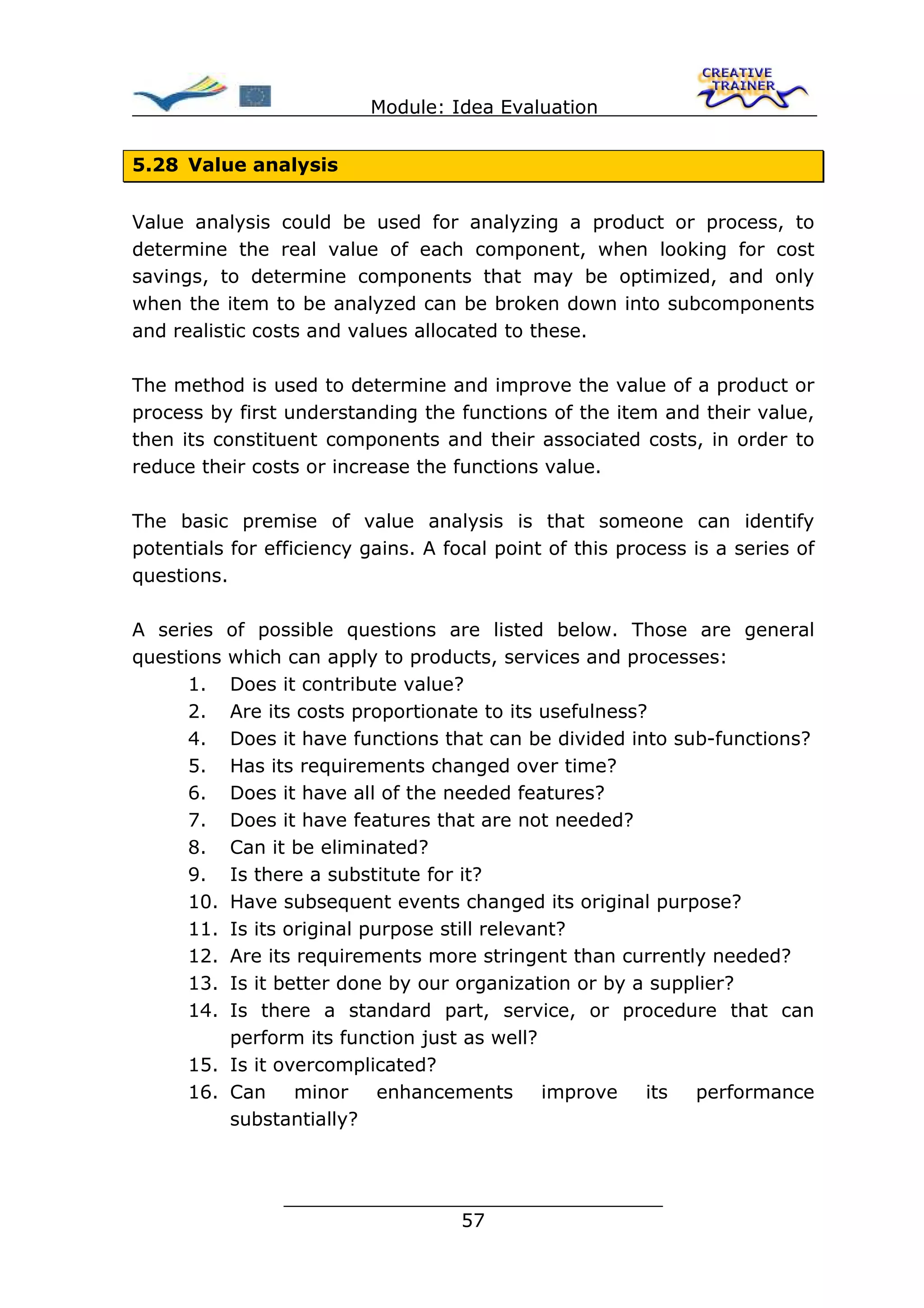 Module: Idea Evaluation


5.28 Value analysis


Value analysis could be used for analyzing a product or process, to
determine the real value of each component, when looking for cost
savings, to determine components that may be optimized, and only
when the item to be analyzed can be broken down into subcomponents
and realistic costs and values allocated to these.

The method is used to determine and improve the value of a product or
process by first understanding the functions of the item and their value,
then its constituent components and their associated costs, in order to
reduce their costs or increase the functions value.

The basic premise of value analysis is that someone can identify
potentials for efficiency gains. A focal point of this process is a series of
questions.

A series of possible questions are listed below. Those are general
questions which can apply to products, services and processes:
      1. Does it contribute value?
      2. Are its costs proportionate to its usefulness?
      4. Does it have functions that can be divided into sub-functions?
      5. Has its requirements changed over time?
      6. Does it have all of the needed features?
      7. Does it have features that are not needed?
      8. Can it be eliminated?
      9. Is there a substitute for it?
      10. Have subsequent events changed its original purpose?
      11. Is its original purpose still relevant?
      12. Are its requirements more stringent than currently needed?
      13. Is it better done by our organization or by a supplier?
      14. Is there a standard part, service, or procedure that can
          perform its function just as well?
      15. Is it overcomplicated?
      16. Can     minor     enhancements      improve  its  performance
          substantially?



                 ________________________________
                                57
 