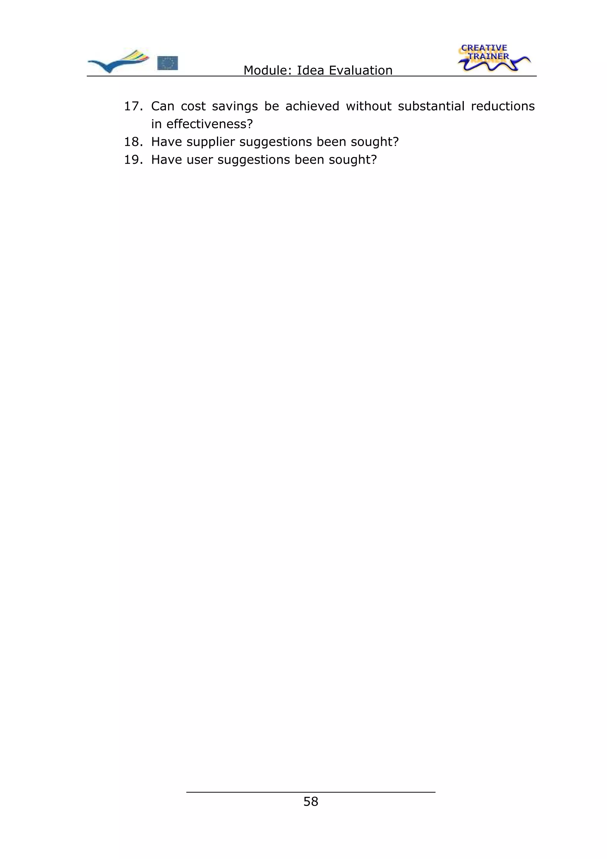 Module: Idea Evaluation

17. Can cost savings be achieved without substantial reductions
    in effectiveness?
18. Have supplier suggestions been sought?
19. Have user suggestions been sought?




         ________________________________
                        58
 