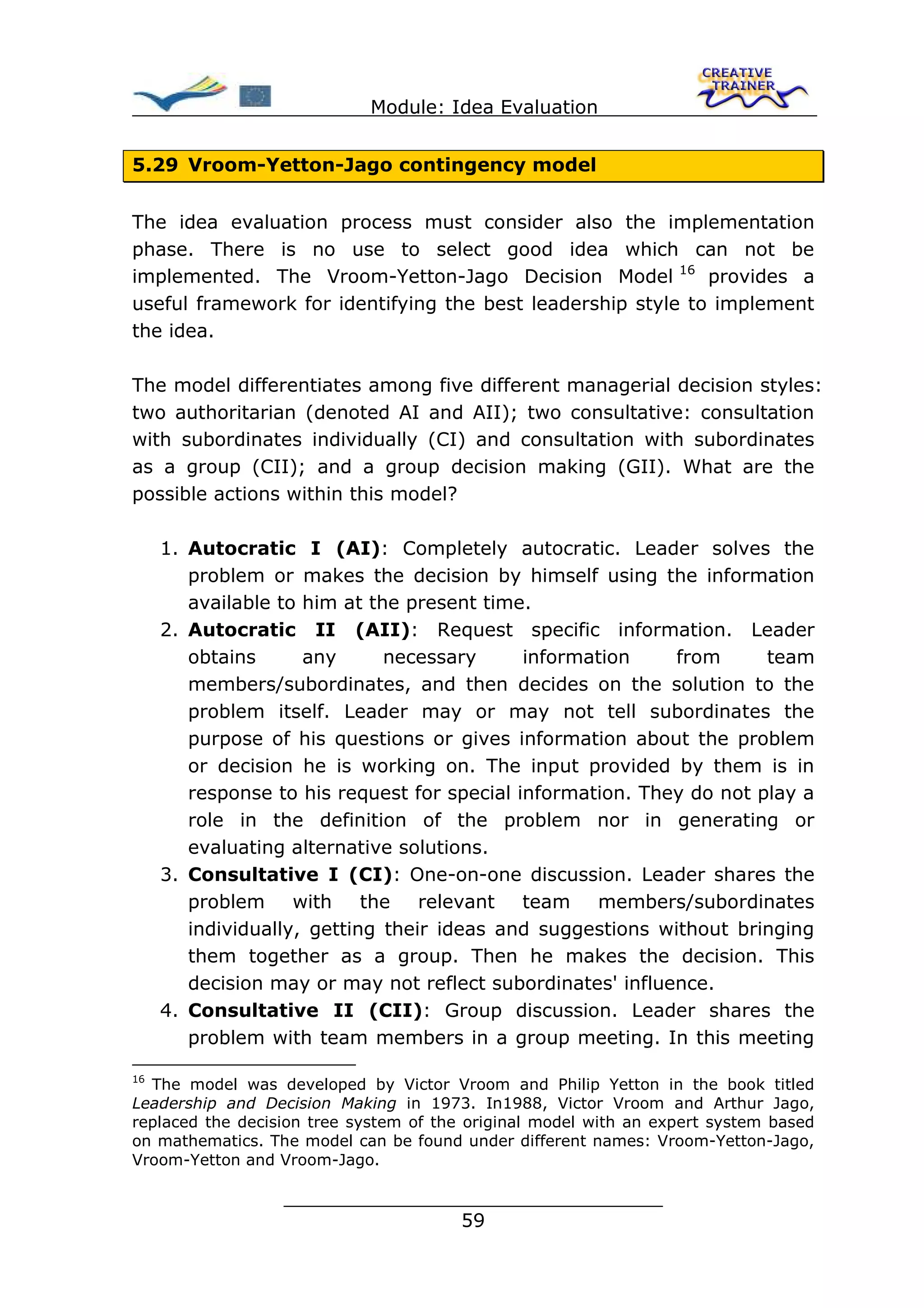Module: Idea Evaluation


5.29 Vroom-Yetton-Jago contingency model


The idea evaluation process must consider also the implementation
phase. There is no use to select good idea which can not be
implemented. The Vroom-Yetton-Jago Decision Model 16 provides a
useful framework for identifying the best leadership style to implement
the idea.

The model differentiates among five different managerial decision styles:
two authoritarian (denoted AI and AII); two consultative: consultation
with subordinates individually (CI) and consultation with subordinates
as a group (CII); and a group decision making (GII). What are the
possible actions within this model?

     1. Autocratic I (AI): Completely autocratic. Leader solves the
        problem or makes the decision by himself using the information
        available to him at the present time.
     2. Autocratic II (AII): Request specific information. Leader
        obtains      any      necessary      information    from      team
        members/subordinates, and then decides on the solution to the
        problem itself. Leader may or may not tell subordinates the
        purpose of his questions or gives information about the problem
        or decision he is working on. The input provided by them is in
        response to his request for special information. They do not play a
        role in the definition of the problem nor in generating or
        evaluating alternative solutions.
     3. Consultative I (CI): One-on-one discussion. Leader shares the
        problem with the relevant team members/subordinates
        individually, getting their ideas and suggestions without bringing
        them together as a group. Then he makes the decision. This
        decision may or may not reflect subordinates' influence.
     4. Consultative II (CII): Group discussion. Leader shares the
        problem with team members in a group meeting. In this meeting

16
  The model was developed by Victor Vroom and Philip Yetton in the book titled
Leadership and Decision Making in 1973. In1988, Victor Vroom and Arthur Jago,
replaced the decision tree system of the original model with an expert system based
on mathematics. The model can be found under different names: Vroom-Yetton-Jago,
Vroom-Yetton and Vroom-Jago.

                  ________________________________
                                 59
 