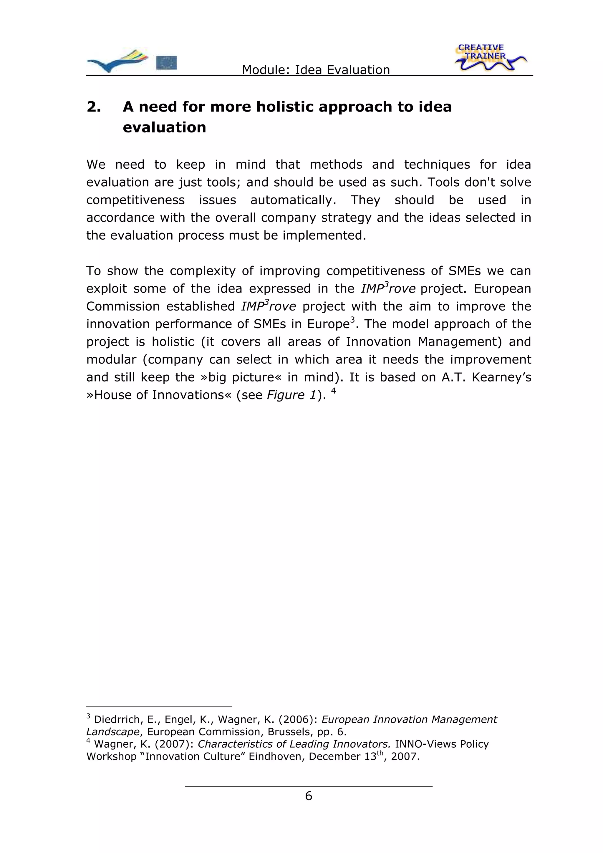 Module: Idea Evaluation


2.    A need for more holistic approach to idea
      evaluation

We need to keep in mind that methods and techniques for idea
evaluation are just tools; and should be used as such. Tools don't solve
competitiveness issues automatically. They should be used in
accordance with the overall company strategy and the ideas selected in
the evaluation process must be implemented.

To show the complexity of improving competitiveness of SMEs we can
exploit some of the idea expressed in the IMP3rove project. European
Commission established IMP3rove project with the aim to improve the
innovation performance of SMEs in Europe3. The model approach of the
project is holistic (it covers all areas of Innovation Management) and
modular (company can select in which area it needs the improvement
and still keep the »big picture« in mind). It is based on A.T. Kearney’s
»House of Innovations« (see Figure 1). 4




3
  Diedrrich, E., Engel, K., Wagner, K. (2006): European Innovation Management
Landscape, European Commission, Brussels, pp. 6.
4
  Wagner, K. (2007): Characteristics of Leading Innovators. INNO-Views Policy
Workshop “Innovation Culture” Eindhoven, December 13th, 2007.

                  ________________________________
                                 6
 