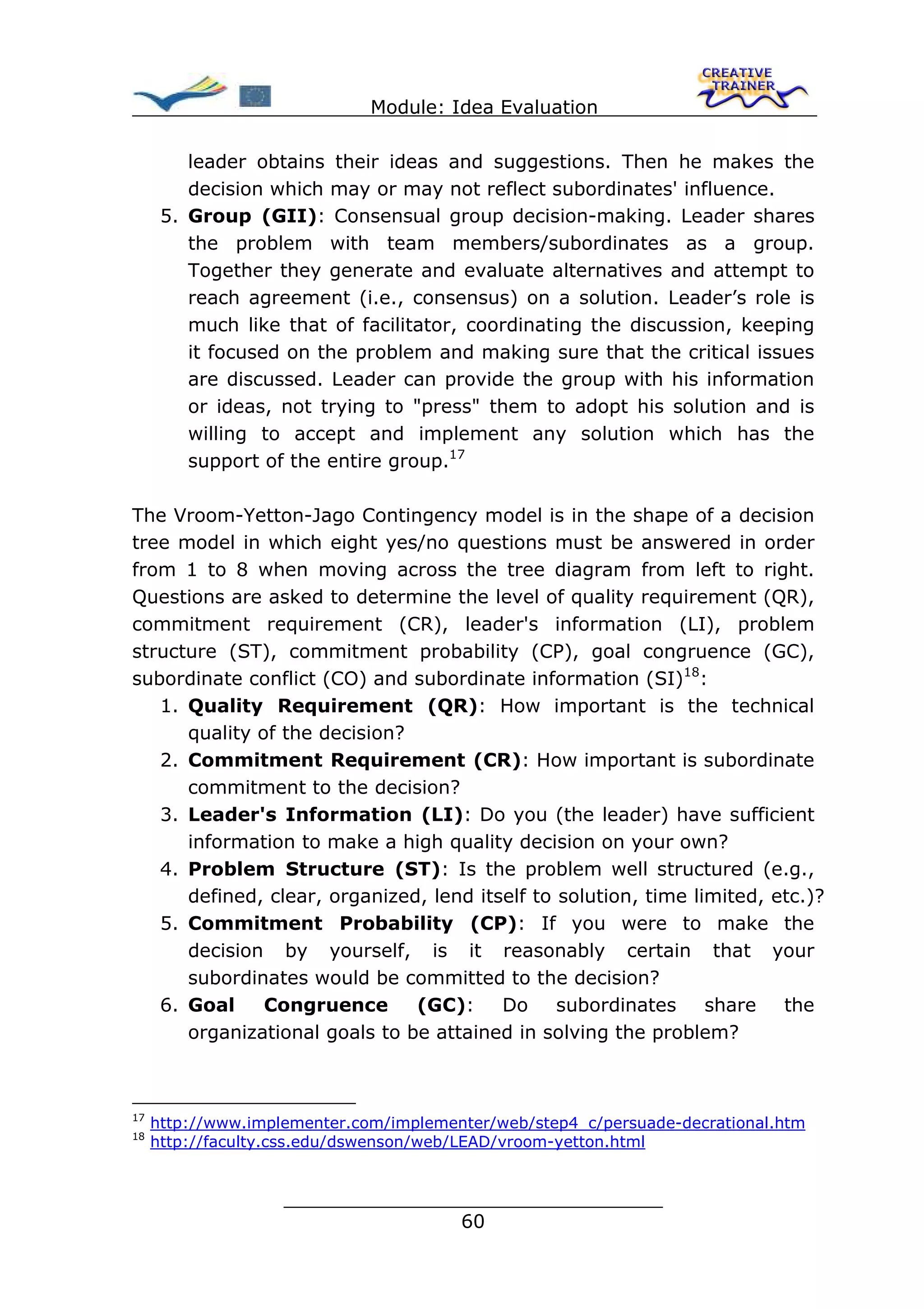Module: Idea Evaluation

         leader obtains their ideas and suggestions. Then he makes the
         decision which may or may not reflect subordinates' influence.
      5. Group (GII): Consensual group decision-making. Leader shares
         the problem with team members/subordinates as a group.
         Together they generate and evaluate alternatives and attempt to
         reach agreement (i.e., consensus) on a solution. Leader’s role is
         much like that of facilitator, coordinating the discussion, keeping
         it focused on the problem and making sure that the critical issues
         are discussed. Leader can provide the group with his information
         or ideas, not trying to "press" them to adopt his solution and is
         willing to accept and implement any solution which has the
         support of the entire group.17

The Vroom-Yetton-Jago Contingency model is in the shape of a decision
tree model in which eight yes/no questions must be answered in order
from 1 to 8 when moving across the tree diagram from left to right.
Questions are asked to determine the level of quality requirement (QR),
commitment requirement (CR), leader's information (LI), problem
structure (ST), commitment probability (CP), goal congruence (GC),
subordinate conflict (CO) and subordinate information (SI)18:
   1. Quality Requirement (QR): How important is the technical
      quality of the decision?
   2. Commitment Requirement (CR): How important is subordinate
      commitment to the decision?
   3. Leader's Information (LI): Do you (the leader) have sufficient
      information to make a high quality decision on your own?
   4. Problem Structure (ST): Is the problem well structured (e.g.,
      defined, clear, organized, lend itself to solution, time limited, etc.)?
   5. Commitment Probability (CP): If you were to make the
      decision by yourself, is it reasonably certain that your
      subordinates would be committed to the decision?
   6. Goal     Congruence      (GC):     Do     subordinates     share   the
      organizational goals to be attained in solving the problem?



17
     http://www.implementer.com/implementer/web/step4_c/persuade-decrational.htm
18
     http://faculty.css.edu/dswenson/web/LEAD/vroom-yetton.html


                    ________________________________
                                   60
 