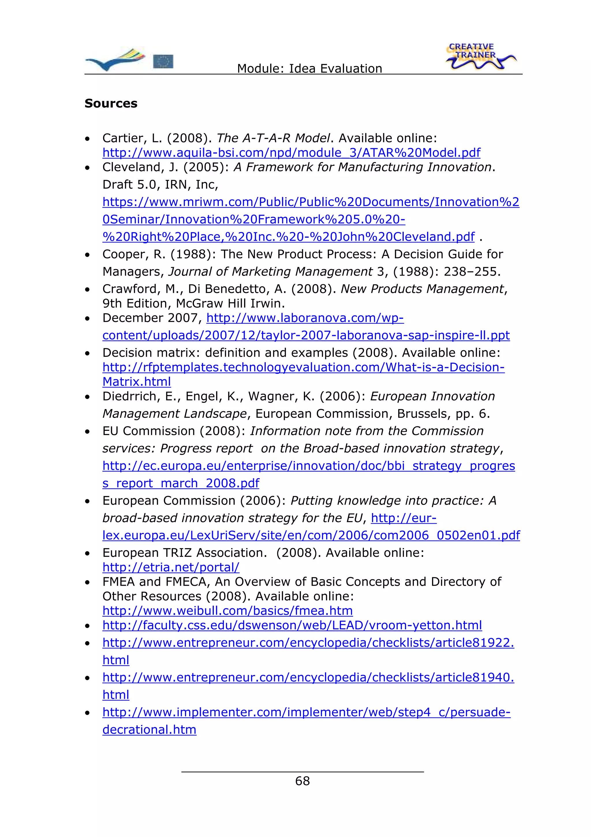 Module: Idea Evaluation

Sources

•   Cartier, L. (2008). The A-T-A-R Model. Available online:
    http://www.aquila-bsi.com/npd/module_3/ATAR%20Model.pdf
•   Cleveland, J. (2005): A Framework for Manufacturing Innovation.
    Draft 5.0, IRN, Inc,
    https://www.mriwm.com/Public/Public%20Documents/Innovation%2
    0Seminar/Innovation%20Framework%205.0%20-
    %20Right%20Place,%20Inc.%20-%20John%20Cleveland.pdf .
•   Cooper, R. (1988): The New Product Process: A Decision Guide for
    Managers, Journal of Marketing Management 3, (1988): 238–255.
•   Crawford, M., Di Benedetto, A. (2008). New Products Management,
    9th Edition, McGraw Hill Irwin.
•   December 2007, http://www.laboranova.com/wp-
    content/uploads/2007/12/taylor-2007-laboranova-sap-inspire-ll.ppt
•   Decision matrix: definition and examples (2008). Available online:
    http://rfptemplates.technologyevaluation.com/What-is-a-Decision-
    Matrix.html
•   Diedrrich, E., Engel, K., Wagner, K. (2006): European Innovation
    Management Landscape, European Commission, Brussels, pp. 6.
•   EU Commission (2008): Information note from the Commission
    services: Progress report on the Broad-based innovation strategy,
    http://ec.europa.eu/enterprise/innovation/doc/bbi_strategy_progres
    s_report_march_2008.pdf
•   European Commission (2006): Putting knowledge into practice: A
    broad-based innovation strategy for the EU, http://eur-
    lex.europa.eu/LexUriServ/site/en/com/2006/com2006_0502en01.pdf
•   European TRIZ Association. (2008). Available online:
    http://etria.net/portal/
•   FMEA and FMECA, An Overview of Basic Concepts and Directory of
    Other Resources (2008). Available online:
    http://www.weibull.com/basics/fmea.htm
•   http://faculty.css.edu/dswenson/web/LEAD/vroom-yetton.html
•   http://www.entrepreneur.com/encyclopedia/checklists/article81922.
    html
•   http://www.entrepreneur.com/encyclopedia/checklists/article81940.
    html
•   http://www.implementer.com/implementer/web/step4_c/persuade-
    decrational.htm


                ________________________________
                               68
 