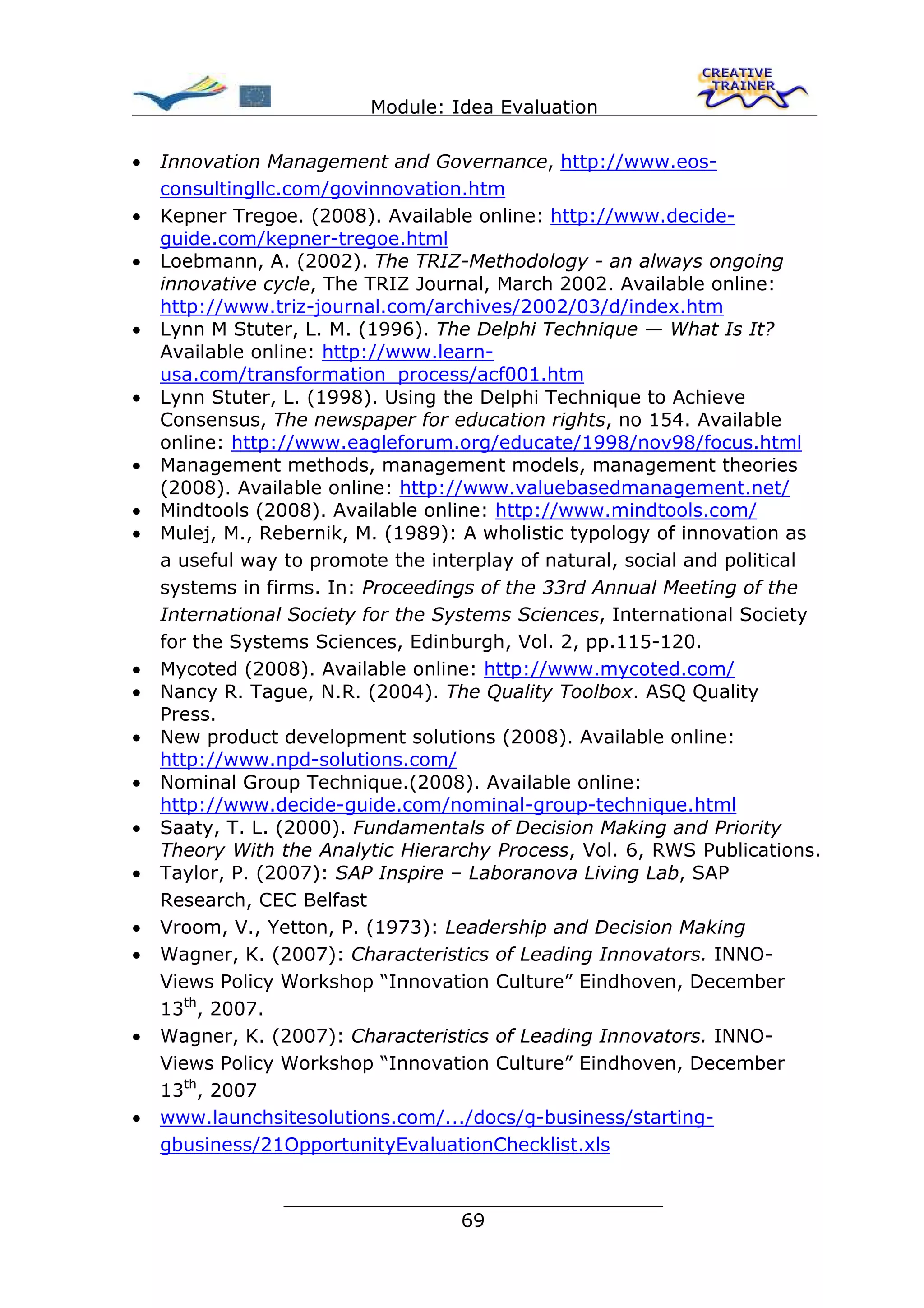 Module: Idea Evaluation

•   Innovation Management and Governance, http://www.eos-
    consultingllc.com/govinnovation.htm
•   Kepner Tregoe. (2008). Available online: http://www.decide-
    guide.com/kepner-tregoe.html
•   Loebmann, A. (2002). The TRIZ-Methodology - an always ongoing
    innovative cycle, The TRIZ Journal, March 2002. Available online:
    http://www.triz-journal.com/archives/2002/03/d/index.htm
•   Lynn M Stuter, L. M. (1996). The Delphi Technique — What Is It?
    Available online: http://www.learn-
    usa.com/transformation_process/acf001.htm
•   Lynn Stuter, L. (1998). Using the Delphi Technique to Achieve
    Consensus, The newspaper for education rights, no 154. Available
    online: http://www.eagleforum.org/educate/1998/nov98/focus.html
•   Management methods, management models, management theories
    (2008). Available online: http://www.valuebasedmanagement.net/
•   Mindtools (2008). Available online: http://www.mindtools.com/
•   Mulej, M., Rebernik, M. (1989): A wholistic typology of innovation as
    a useful way to promote the interplay of natural, social and political
    systems in firms. In: Proceedings of the 33rd Annual Meeting of the
    International Society for the Systems Sciences, International Society
    for the Systems Sciences, Edinburgh, Vol. 2, pp.115-120.
•   Mycoted (2008). Available online: http://www.mycoted.com/
•   Nancy R. Tague, N.R. (2004). The Quality Toolbox. ASQ Quality
    Press.
•   New product development solutions (2008). Available online:
    http://www.npd-solutions.com/
•   Nominal Group Technique.(2008). Available online:
    http://www.decide-guide.com/nominal-group-technique.html
•   Saaty, T. L. (2000). Fundamentals of Decision Making and Priority
    Theory With the Analytic Hierarchy Process, Vol. 6, RWS Publications.
•   Taylor, P. (2007): SAP Inspire – Laboranova Living Lab, SAP
    Research, CEC Belfast
•   Vroom, V., Yetton, P. (1973): Leadership and Decision Making
•   Wagner, K. (2007): Characteristics of Leading Innovators. INNO-
    Views Policy Workshop “Innovation Culture” Eindhoven, December
    13th, 2007.
•   Wagner, K. (2007): Characteristics of Leading Innovators. INNO-
    Views Policy Workshop “Innovation Culture” Eindhoven, December
    13th, 2007
•   www.launchsitesolutions.com/.../docs/g-business/starting-
    gbusiness/21OpportunityEvaluationChecklist.xls

                 ________________________________
                                69
 