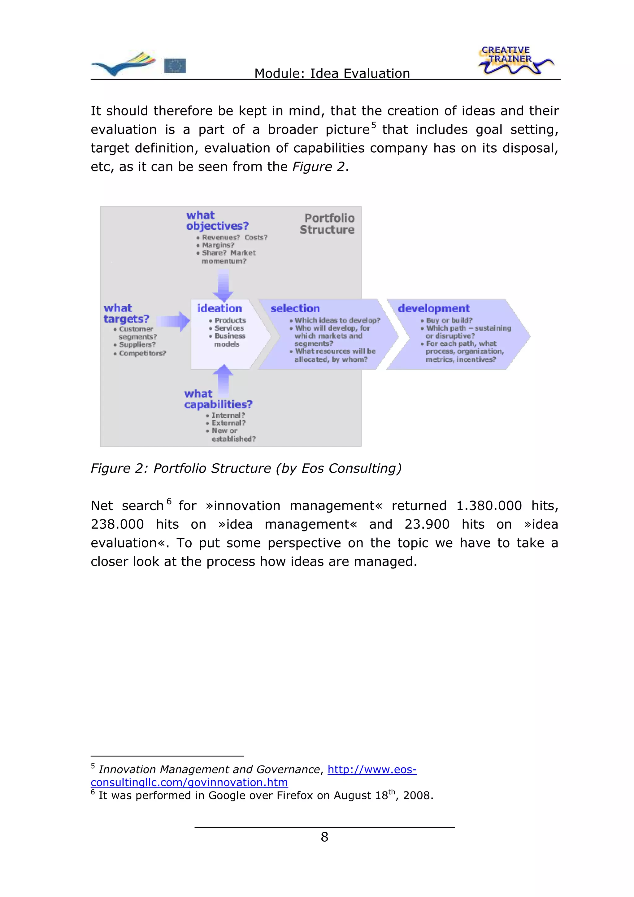 Module: Idea Evaluation

It should therefore be kept in mind, that the creation of ideas and their
evaluation is a part of a broader picture 5 that includes goal setting,
target definition, evaluation of capabilities company has on its disposal,
etc, as it can be seen from the Figure 2.




Figure 2: Portfolio Structure (by Eos Consulting)

Net search 6 for »innovation management« returned 1.380.000 hits,
238.000 hits on »idea management« and 23.900 hits on »idea
evaluation«. To put some perspective on the topic we have to take a
closer look at the process how ideas are managed.




5
  Innovation Management and Governance, http://www.eos-
consultingllc.com/govinnovation.htm
6
  It was performed in Google over Firefox on August 18th, 2008.

                   ________________________________
                                  8
 