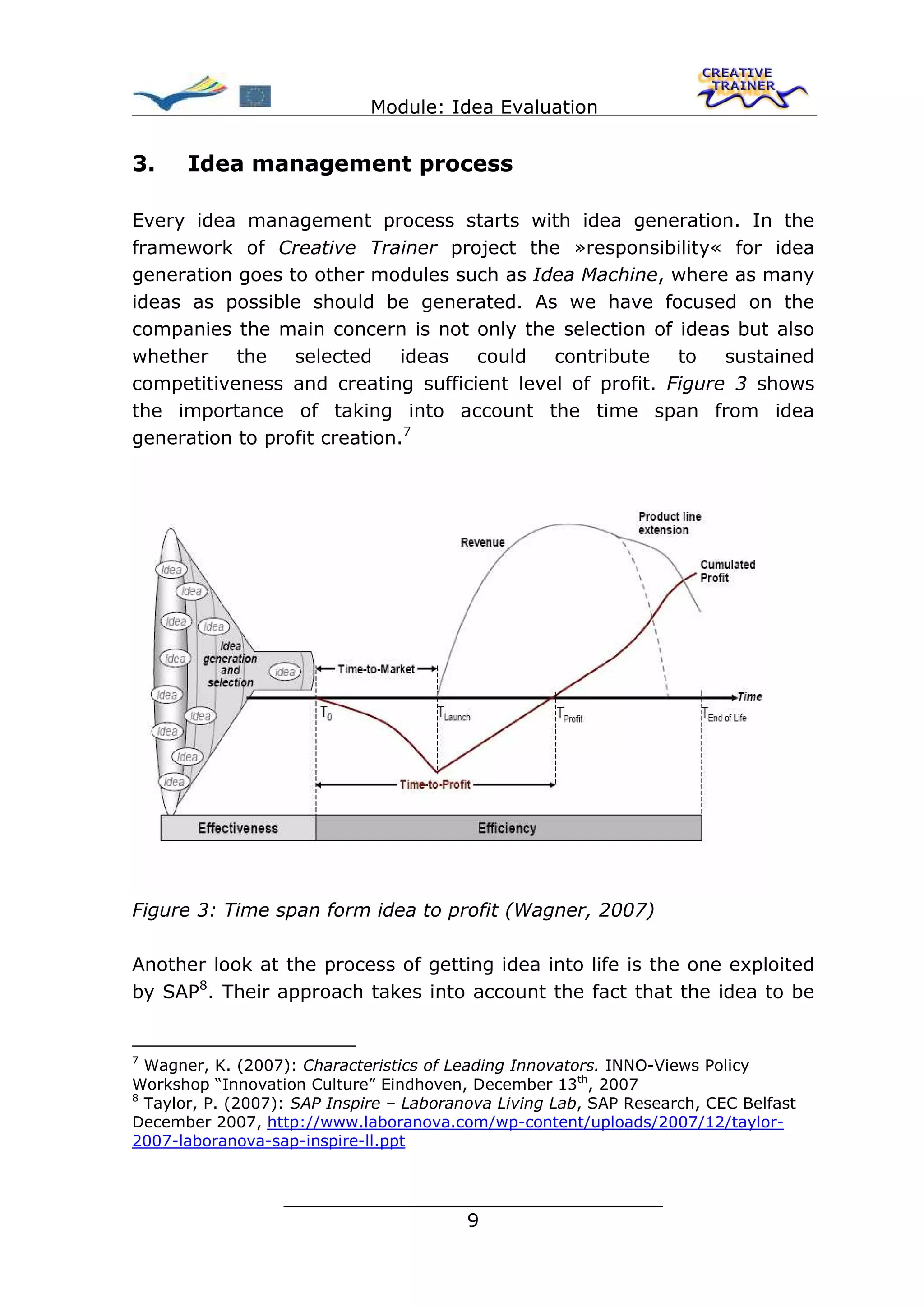 Module: Idea Evaluation


3.    Idea management process

Every idea management process starts with idea generation. In the
framework of Creative Trainer project the »responsibility« for idea
generation goes to other modules such as Idea Machine, where as many
ideas as possible should be generated. As we have focused on the
companies the main concern is not only the selection of ideas but also
whether    the   selected     ideas could   contribute    to   sustained
competitiveness and creating sufficient level of profit. Figure 3 shows
the importance of taking into account the time span from idea
generation to profit creation.7




Figure 3: Time span form idea to profit (Wagner, 2007)

Another look at the process of getting idea into life is the one exploited
by SAP8. Their approach takes into account the fact that the idea to be


7
  Wagner, K. (2007): Characteristics of Leading Innovators. INNO-Views Policy
Workshop “Innovation Culture” Eindhoven, December 13th, 2007
8
  Taylor, P. (2007): SAP Inspire – Laboranova Living Lab, SAP Research, CEC Belfast
December 2007, http://www.laboranova.com/wp-content/uploads/2007/12/taylor-
2007-laboranova-sap-inspire-ll.ppt


                  ________________________________
                                 9
 