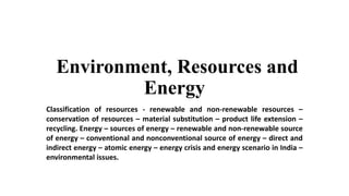 Environment, Resources and
Energy
Classification of resources - renewable and non-renewable resources –
conservation of resources – material substitution – product life extension –
recycling. Energy – sources of energy – renewable and non-renewable source
of energy – conventional and nonconventional source of energy – direct and
indirect energy – atomic energy – energy crisis and energy scenario in India –
environmental issues.
 