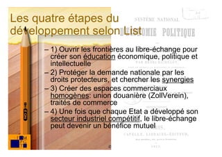 Les quatre étapes du
développement selon List
      – 1) Ouvrir les frontières au libre-échange pour
        créer son éducation économique, politique et
        intellectuelle
      – 2) Protéger la demande nationale par les
        droits protecteurs, et chercher les synergies
      – 3) Créer des espaces commerciaux
        homogènes: union douanière (ZollVerein),
        traités de commerce
      – 4) Une fois que chaque Etat a développé son
        secteur industriel compétitif, le libre-échange
        peut devenir un bénéfice mutuel

                                                          25
                          © Claude Rochet
 