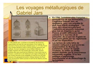 Les voyages métallurgiques de
             Gabriel Jars
                                                                        En 1764, l’administration française
                                                                         envoyait l’un de ses techniciens,
                                                                         l’ingénieur Gabriel Jars, en
                                                                         Angleterre, pour une enquête du
                                                                         plus haut intérêt stratégique : “Le
                                                                         sieur Jars observera pourquoi
                                                                         l’industrie est poussée beaucoup
                                                                         plus loin en Angleterre qu’en
                                                                         France, si cette différence vient,
                                                                         comme il y a tout lieu de le
                                                                         présumer, de ce que les Anglais ne
                                                                         sont point gênés par les règlements
                                                                         ni par les inspections “.
In 1764 Gabriel Jars, a member of l’Académie des Sciences,              Les termes de cette lettre de
visited Britain and saw the new techniques of iron making. He
returned to France and wrote a detailed report. In 1777 the French
                                                                         mission indiquent à quel point les
navy minister decided to build a cannon foundry using the new            responsables du Bureau du
methods. He even managed to recruit William Wilkinson, an                Commerce, autour de Daniel
English engineer who had worked with James Watt. Several                 Trudaine, au milieu du XVIIIe,
possible sites were examined but Wilkinson’s final choice was Le         étaient obsédés par la concurrence
Creusot, a small town in the Saône-et-Loire region of Burgundy. It
was chosen because of the availability of coal and iron and also
                                                                         industrielle anglaise. D’où leur
because of its geographical position midway between the River            politique d’espionnage
Loire and the River Saône (access to both the the Atlantic and the       manufacturier et de débauchage de
Mediterranean).                                                          techniciens.                       37
                                                               © Claude Rochet
 