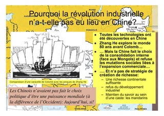 Pourquoi la révolution industrielle
                n’a-t-elle pas eu lieu en Chine?
                                                                        Toutes les technologies ont
                                                                         été découvertes en Chine
                                                                        Zhang He explore le monde
                                                                         80 ans avant Colomb…
                                                                        … Mais la Chine fait le choix
                                                                         de la consolidation interne
                                                                         (face aux Mongols) et refuse
                                                                         les mutations sociales liées à
                                                                         l’expansion commerciale…
                                                                        …. Et n’a pas de stratégie de
                                                                         création de richesse:
                                                                          – Une richesse continentale
Comparaison d'une caravelle de Colomb avec les jonques de Zhang He
                                                                            suffisante
                                                                          – refus du développement
Les Chinois n’avaient pas fait le choix                                     industriel
                                                                          – Maintien du savoir au sein
politique d’être une puissance mondiale (à                                  d’une caste: les mandarins
la différence de l’Occident): Aujourd’hui, si!
                                                                                                         39
                                                            © Claude Rochet
 
