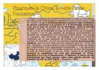 Pourquoi la Chine a-t-elle ratée
l’occasion?
     – « malgré l’excellence de l’ancienne philosophie chinoise et l’importance
       des découvertes technologiques réalisées par les Chinois dans la suite
       de l’histoire, ce qui a fondamentalement empêché cette civilisation
       de donner naissance à la science et à la technologie modernes,
       c’est que le type de société qui se développa après la période
       féodale n’était pas approprié pour de tels développements. (…) En
       Chine, à la fin de la féodalité de l’âge du bronze et lors de la fondation
       de l’empire, il ne fut pas question de remplacer temporairement la
       féodalité par l’impérialisme d’un Etat-Cité comme Rome. Les choses
       se passèrent bien autrement :la féodalité de l’ancienne Chine fut
       remplacée par un type particulier de société dont il n’existe aucun
       exemple en Occident : ce qu’il est convenu d’appeler la bureaucratie
       asiatique, dont on avait exclu tous les seigneurs sauf un – le Fils du
       Ciel, l’empereur, qui gouvernait le pays et percevait toutes les taxes,
       par l’intermédiaire d’une gigantesque bureaucratie. (…) Se demander
       pourquoi la science et la technologie modernes se sont développées
       au sein de notre société et pas en Chine, revient à se demander
       pourquoi le capitalisme ne s’est pas développé en Chine,
       pourquoi il n’y a eu ni Renaissance, ni Réforme, ni aucun de ces
       phénomènes qui firent époque dans notre grande période de
       transition du XV° au XVII° siècle » (Needham, 1969).

                                                                            40
                               © Claude Rochet
 