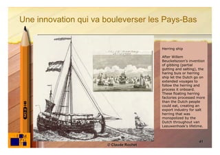 Une innovation qui va bouleverser les Pays-Bas


                                        Herring ship

                                        After Willem
                                        Beuckelszoon's invention
                                        of gibbing (partial
                                        gutting and salting), the
                                        haring buis or herring
                                        ship let the Dutch go on
                                        extended voyages to
                                        follow the herring and
                                        process it onboard.
                                        These floating herring
                                        factories processed more
                                        than the Dutch people
                                        could eat, creating an
                                        export industry for salt
                                        herring that was
                                        monopolized by the
                                        Dutch throughout van
                                        Leeuwenhoek's lifetime.



                                                             41
                      © Claude Rochet
 