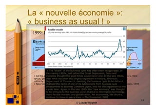 La « nouvelle économie »:
« business as usual ! »
 1999: la ﬁn des cycles économiques?




              « The “death” of the business cycle has often been exaggerated. In
             the roaring 1920s, just before the Great Depression, firms and
 « All the evidence suggests that a fifthtimes would never end. In the late 1960s,
             investors thought the good industrial revolution—based on semiconductors, fibre
 optics, genetics and software—is not not only well under history, America's
             after what was then the longest expansion in way but even approaching
 maturity. »Department of Commerce, deeming the business cycle to be defunct,
              The Economist, 1999
 « New technology and globalization have repealed the business cycle Cycle
             changed the name of one of its publications from Business », Business Week, 1999
             Developments to Business Conditions Digest, only for the expansion to end
             a year later. Again, in the late 1990s the “new economy” was thought
             to be immune to the business cycle, thanks to information technology,
             more flexible markets and globalisation. Yet economies, like drunks,
             continue to move in wavy lines. » The Economist, 2002
                                                                                                51
                                      © Claude Rochet
 