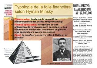 Typologie de la folie financière
    selon Hyman Minsky
   Finance saine, basée sur la capacité de
    remboursement des actifs: Hedge financing
   Finance spéculative: le cashflow couvre
    uniquement le remboursement des intérêts. Les
    emprunteurs deviennent deviennent de plus en
    plus spéculateurs avec la croissance
   Ponzi: le cashflow ne couvre ni les intérêts ni le
    principal




                                                         57
                                   © Claude Rochet
 