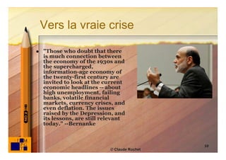 Vers la vraie crise

   "Those who doubt that there
    is much connection between
    the economy of the 1930s and
    the supercharged,
    information-age economy of
    the twenty-first century are
    invited to look at the current
    economic headlines -- about
    high unemployment, failing
    banks, volatile financial
    markets, currency crises, and
    even deflation. The issues
    raised by the Depression, and
    its lessons, are still relevant
    today." --Bernanke



                                               59
                             © Claude Rochet
 