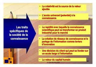 • La créativité est la source de la valeur
                     ajoutée

                   • L'accès universel (potentiel) à la
                     connaissance


      Les traits   • La rapidité avec laquelle la connaissance
                     scientifique peut se transformer en produit
 spécifiques de      industriel pour le marché
la société de la
  connaissance     • La création de réseaux de connaissance et le
                     partage de l’information comme leviers
                     d’innovation

                   • Une décision du client qui peut se fonder sur
                     un accès large à l’information

                   • La valeur du capital humain                   69
                          © Claude Rochet
 