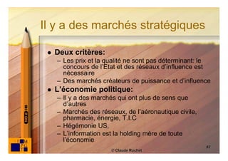 Il y a des marchés stratégiques

    Deux critères:
     – Les prix et la qualité ne sont pas déterminant: le
       concours de l’Etat et des réseaux d’influence est
       nécessaire
     – Des marchés créateurs de puissance et d’influence
    L’économie politique:
     – Il y a des marchés qui ont plus de sens que
       d’autres
     – Marchés des réseaux, de l’aéronautique civile,
       pharmacie, énergie, T.I.C
     – Hégémonie US,
     – L’information est la holding mère de toute
       l’économie
                                                        82
                       © Claude Rochet
 