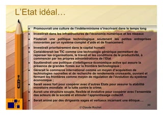 L’Etat idéal…
      Promouvrait une culture de l’indéterminisme s’inscrivant dans le temps long
      Investirait dans les infrastructures de l’économie numérique et les réseaux
      Piloterait une politique technologique soutenant les petites entreprises
       innovantes par un système complet d’aide et de financement
      Investirait prioritairement dans le capital humain
      Considérerait les TIC comme une technologie générique permettant de
       repenser les organisations, le travail et les conditions de la productivité, à
       commencer par les propres administrations de l’Etat
      Soutiendrait une politique d’intelligence économique active qui assure la
       présence de grandes firmes sur la frontière technologique ;
      Gérerait le commerce international comme un moyen d’acquisition de
       technologies nouvelles et de recherche de rendements croissants, ouvrant et
       fermant les frontières comme moyen de régulation de l’évolution du système
       économique ;
      Serait assez fort pour coopérer avec d’autres Etats pour assurer la stabilité
       monétaire mondiale et la lutte contre le crime;
      Aurait une structure souple, flexible et évolutive pour coopérer avec l’ensemble
       des acteurs de la société et stimuler l’apprentissage collectif.
      Serait animé par des dirigeants sages et vertueux incarnant une éthique….
                                                                                     88
                                      © Claude Rochet
 