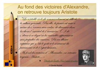 Au fond des victoires d'Alexandre,
    on retrouve toujours Aristote
   "La véritable école du commandement est celle de
    la culture générale. Par elle, la pensée est mise à
    même de s'exercer avec ordre, de discerner dans
    les choses l'essentiel de l'accessoire, (...) de
    s'élever à ce degré où les ensembles apparaissent
    sans préjudice des nuances. Pas un illustre
    capitaine qui n'eût le goût et le sentiment du
    patrimoine et de l'esprit humain.
   Au fond des victoires d'Alexandre, on retrouve
    toujours Aristote... »
                        Charles de Gaulle, Vers l’armée de métier
                                                                     90
                               © Claude Rochet
 