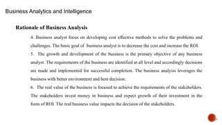 15
Rationale of Business Analysis
4. Business analyst focus on developing cost effective methods to solve the problems and
challenges. The basic goal of business analyst is to decrease the cost and increase the ROI.
5. The growth and development of the business is the primary objective of any business
analyst. The requirements of the business are identified at all level and accordingly decisions
are made and implemented for successful completion. The business analysis leverages the
business with better environment and best decision.
6. The real value of the business is focused to achieve the requirements of the stakeholders.
The stakeholders invest money in business and expect growth of their investment in the
form of ROI. The real business value impacts the decision of the stakeholders.
Business Analytics and Intelligence
 