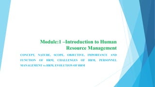 Module:1 –Introduction to Human
Resource Management
CONCEPT, NATURE, SCOPE, OBJECTIVE, IMPORTANCE AND
FUNCTION OF HRM, CHALLENGES OF HRM, PERSONNEL
MANAGEMENT vs HRM, EVOLUTION OF HRM
 