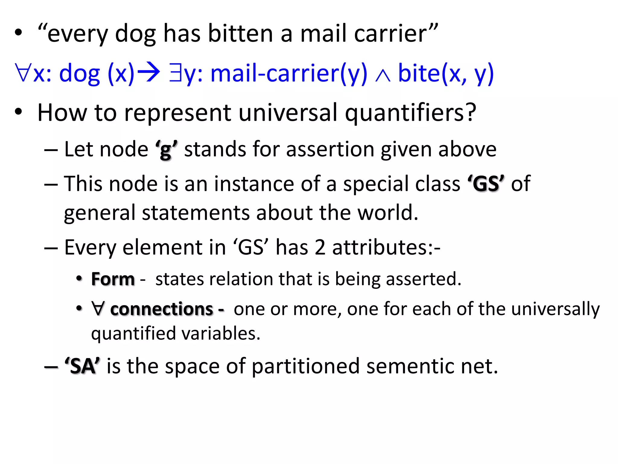 &bull; &ldquo;every dog has bitten a mail carrier&rdquo;
x: dog (x) y: mail-carrier(y)  bite(x, y)
&bull; How to represent universal quantifiers?
&ndash; Let node &lsquo;g&rsquo; stands for assertion given above
&ndash; This node is an instance of a special class &lsquo;GS&rsquo; of
general statements about the world.
&ndash; Every element in &lsquo;GS&rsquo; has 2 attributes:-
&bull; Form - states relation that is being asserted.
&bull;  connections - one or more, one for each of the universally
quantified variables.
&ndash; &lsquo;SA&rsquo; is the space of partitioned sementic net.
 