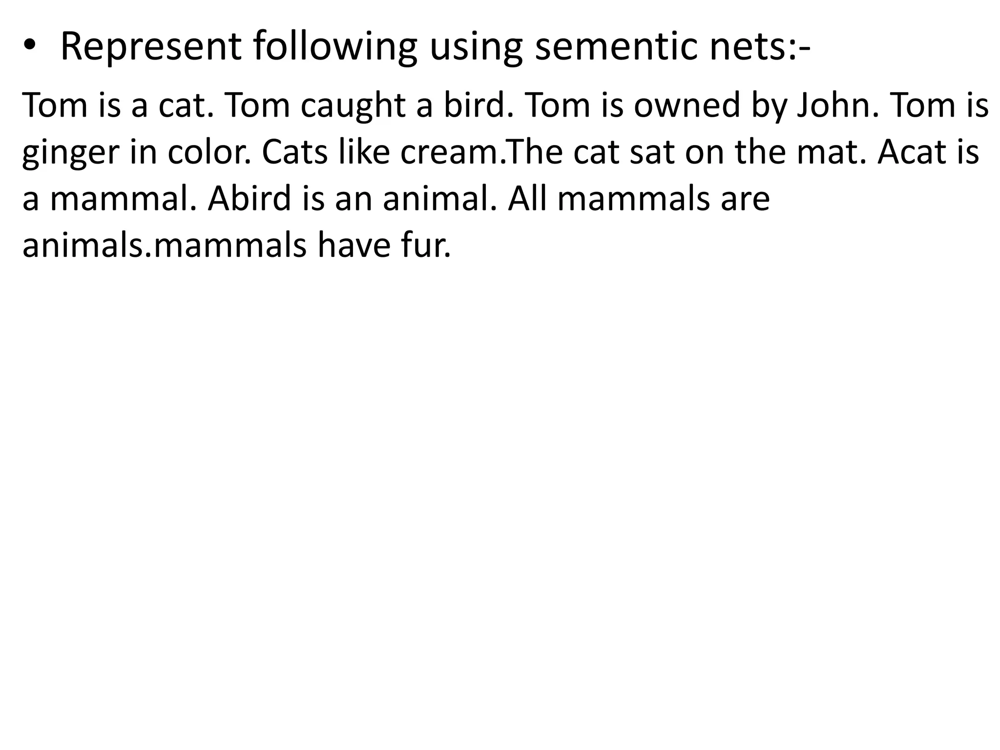&bull; Represent following using sementic nets:-
Tom is a cat. Tom caught a bird. Tom is owned by John. Tom is
ginger in color. Cats like cream.The cat sat on the mat. Acat is
a mammal. Abird is an animal. All mammals are
animals.mammals have fur.
 