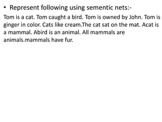 • Represent following using sementic nets:-
Tom is a cat. Tom caught a bird. Tom is owned by John. Tom is
ginger in color. Cats like cream.The cat sat on the mat. Acat is
a mammal. Abird is an animal. All mammals are
animals.mammals have fur.
 