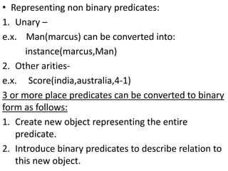 • Representing non binary predicates:
1. Unary –
e.x. Man(marcus) can be converted into:
instance(marcus,Man)
2. Other arities-
e.x. Score(india,australia,4-1)
3 or more place predicates can be converted to binary
form as follows:
1. Create new object representing the entire
predicate.
2. Introduce binary predicates to describe relation to
this new object.
 