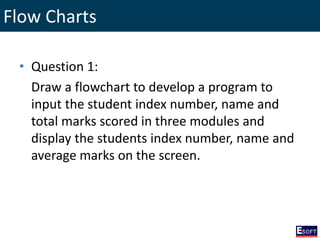 Flow Charts
• Question 1:
Draw a flowchart to develop a program to
input the student index number, name and
total marks scored in three modules and
display the students index number, name and
average marks on the screen.
 