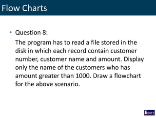 Flow Charts
• Question 8:
The program has to read a file stored in the
disk in which each record contain customer
number, customer name and amount. Display
only the name of the customers who has
amount greater than 1000. Draw a flowchart
for the above scenario.
 