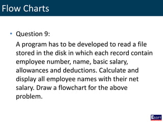 Flow Charts
• Question 9:
A program has to be developed to read a file
stored in the disk in which each record contain
employee number, name, basic salary,
allowances and deductions. Calculate and
display all employee names with their net
salary. Draw a flowchart for the above
problem.
 