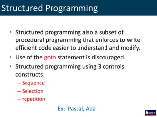 Structured Programming
• Structured programming also a subset of
procedural programming that enforces to write
efficient code easier to understand and modify.
• Use of the goto statement is discouraged.
• Structured programming using 3 controls
constructs:
– Sequence
– Selection
– repetition
Ex: Pascal, Ada
 