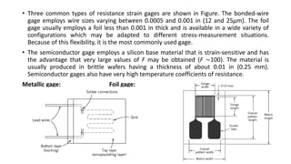 • Three common types of resistance strain gages are shown in Figure. The bonded-wire
gage employs wire sizes varying between 0.0005 and 0.001 in (12 and 25μm). The foil
gage usually employs a foil less than 0.001 in thick and is available in a wide variety of
configurations which may be adapted to different stress-measurement situations.
Because of this flexibility, it is the most commonly used gage.
• The semiconductor gage employs a silicon base material that is strain-sensitive and has
the advantage that very large values of F may be obtained (F ∼100). The material is
usually produced in brittle wafers having a thickness of about 0.01 in (0.25 mm).
Semiconductor gages also have very high temperature coefficients of resistance.
Metallic gage: Foil gage:
 