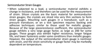 Semiconductor Strain Gauges
• When subjected to a load, a semiconductor material exhibits a
change in resistance, and therefore can be used for the measurement
of strain. Silicon crystals are the basic material for semiconductor
strain gauges; the crystals are sliced into very thin sections to form
strain gauges. Mounting such gauges in a transducer, such as a
pressure transducer, or on a test specimen requires backing and
adhesive techniques similar to those used for metallic gauges.
Because of the large piezoresistance coefficient, the semiconductor
gauge exhibits a very large gauge factor, as large as 200 for some
gauges. These gauges also exhibit higher resistance, longer fatigue
life, and lower hysteresis under some conditions than metallic gauges.
However, the output of the semiconductor strain gauge is nonlinear
with strain, and the strain sensitivity or gauge factor may be markedly
dependent on temperature.
 