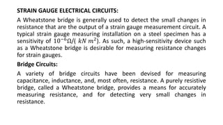 STRAIN GAUGE ELECTRICAL CIRCUITS:
A Wheatstone bridge is generally used to detect the small changes in
resistance that are the output of a strain gauge measurement circuit. A
typical strain gauge measuring installation on a steel specimen has a
sensitivity of 10−6Ω/( 𝑘𝑁 𝑚2). As such, a high-sensitivity device such
as a Wheatstone bridge is desirable for measuring resistance changes
for strain gauges.
Bridge Circuits:
A variety of bridge circuits have been devised for measuring
capacitance, inductance, and, most often, resistance. A purely resistive
bridge, called a Wheatstone bridge, provides a means for accurately
measuring resistance, and for detecting very small changes in
resistance.
 